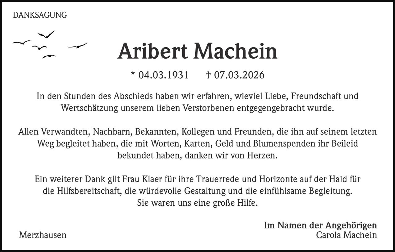 DANKSAGUNG

Aribert Machein
* 04.03.1931

† 07.03.2026

In den Stunden des Abschieds haben wir erfahren, wieviel Liebe, Freundschaft und
Wertschätzung unserem lieben Verstorbenen entgegengebracht wurde.
Allen Verwandten, Nachbarn, Bekannten, Kollegen und Freunden, die ihn auf seinem letzten
Weg begleitet haben, die mit Worten, Karten, Geld und Blumenspenden ihr Beileid
bekundet haben, danken wir von Herzen.
Ein weiterer Dank gilt Frau Klaer für ihre Trauerrede und Horizonte auf der Haid für
die Hilfsbereitschaft, die würdevolle Gestaltung und die einfühlsame Begleitung.
Sie waren uns eine große Hilfe.
Merzhausen

Im Namen der Angehörigen
Carola Machein