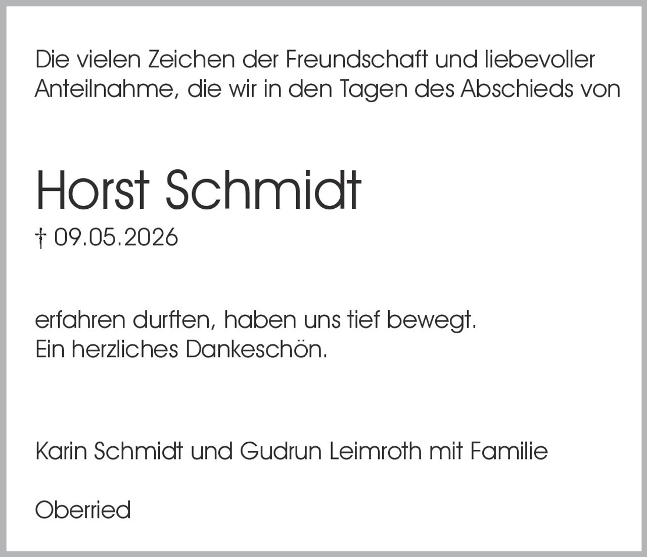 <p>Die vielen Zeichen der Freundschaft und liebevoller Anteilnahme, die wir in den Tagen des Abschieds von</p>

<p><strong>Horst Schmidt</strong><br/>† 09.05.2026</p>

<p>erfahren durften, haben uns tief bewegt.<br/>Ein herzliches Dankeschön.</p>

<p>Karin Schmidt und Gudrun Leimroth mit Familie</p>

<p>Oberried</p>