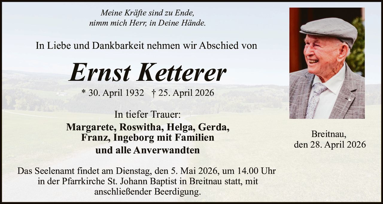 Meine Kräfte sind zu Ende,
nimm mich Herr, in Deine Hände.

In Liebe und Dankbarkeit nehmen wir Abschied von

Ernst Ketterer
* 30. April 1932 † 25. April 2026

In tiefer Trauer:
Margarete, Roswitha, Helga, Gerda,
Franz, Ingeborg mit Familien
und alle Anverwandten
Das Seelenamt findet am Dienstag, den 5. Mai 2026, um 14.00 Uhr
in der Pfarrkirche St. Johann Baptist in Breitnau statt, mit
anschließender Beerdigung.

Breitnau,
den 28. April 2026