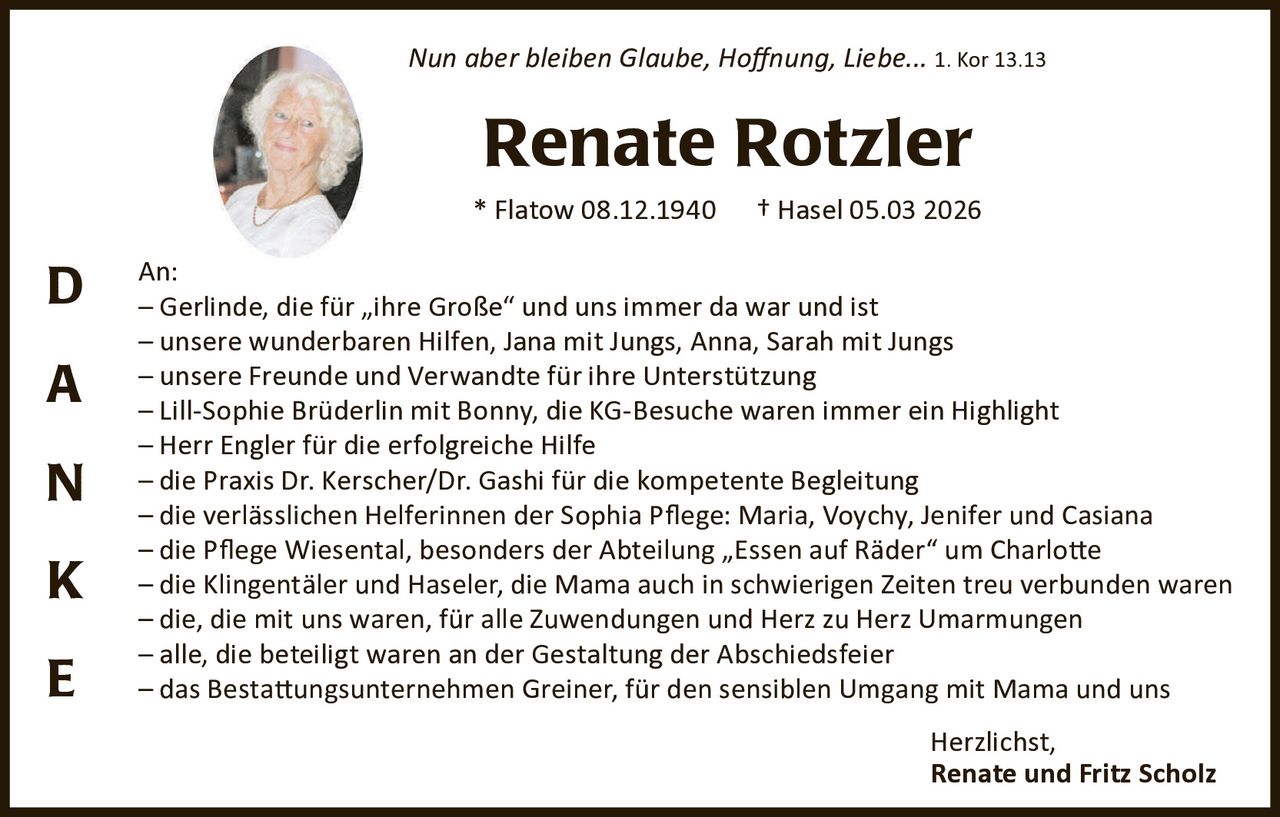 Nun aber bleiben Glaube, Hoﬀnung, Liebe... 1. Kor 13.13

Renate Rotzler
* Flatow 08.12.1940

D
A
N
K
E

† Hasel 05.03 2026

An:
– Gerlinde, die für „ihre Große“ und uns immer da war und ist
– unsere wunderbaren Hilfen, Jana mit Jungs, Anna, Sarah mit Jungs
– unsere Freunde und Verwandte für ihre Unterstützung
– Lill-Sophie Brüderlin mit Bonny, die KG-Besuche waren immer ein Highlight
– Herr Engler für die erfolgreiche Hilfe
– die Praxis Dr. Kerscher/Dr. Gashi für die kompetente Begleitung
– die verlässlichen Helferinnen der Sophia Pﬂege: Maria, Voychy, Jenifer und Casiana
– die Pﬂege Wiesental, besonders der Abteilung „Essen auf Räder“ um Charlo�e
– die Klingentäler und Haseler, die Mama auch in schwierigen Zeiten treu verbunden waren
– die, die mit uns waren, für alle Zuwendungen und Herz zu Herz Umarmungen
– alle, die beteiligt waren an der Gestaltung der Abschiedsfeier
– das Besta�ungsunternehmen Greiner, für den sensiblen Umgang mit Mama und uns
Herzlichst,
Renate und Fritz Scholz