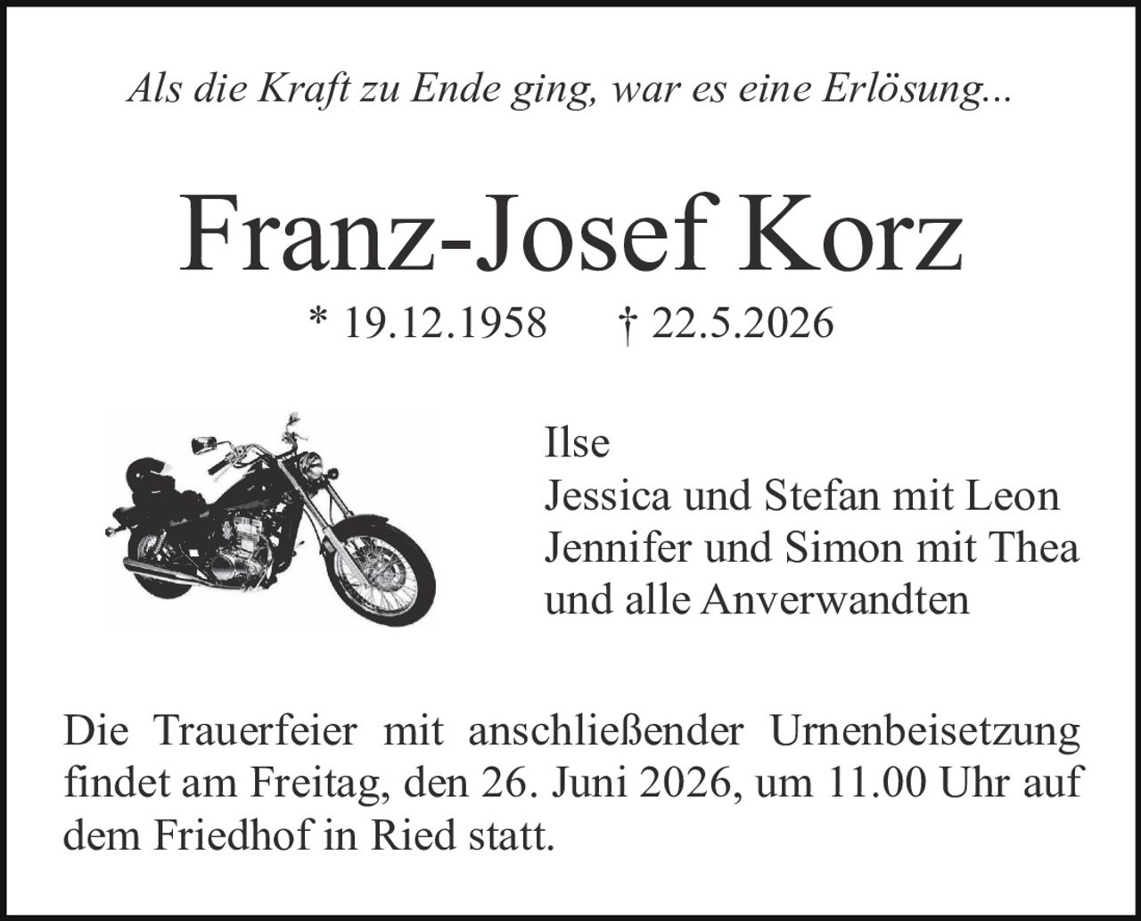 <p><i>Als die Kraft zu Ende ging, war es eine Erlösung...</i></p><p><strong>Franz-Josef Korz</strong><br/>* 19.12.1958     † 22.5.2026</p><p>Ilse<br/>Jessica und Stefan mit Leon<br/>Jennifer und Simon mit Thea<br/>und alle Anverwandten</p><p>Die Trauerfeier mit anschließender Urnenbeisetzung findet am Freitag, den 26. Juni 2026, um 11.00 Uhr auf dem Friedhof in Ried statt.</p>