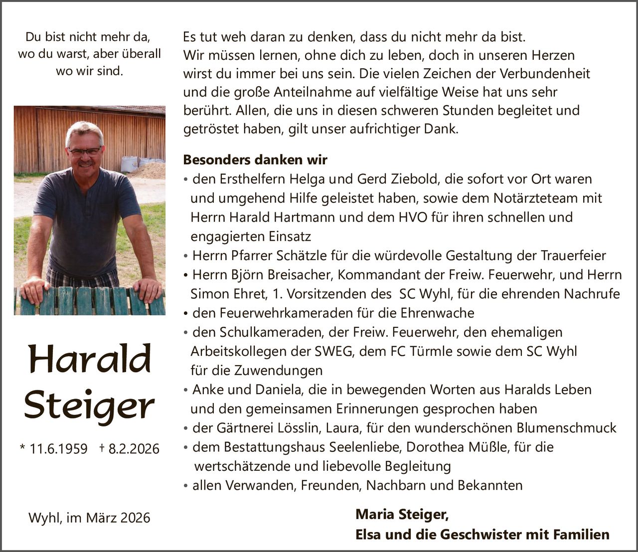 Du bist nicht mehr da,
wo du warst, aber überall
wo wir sind.

Harald
Steiger
* 11.6.1959 † 8.2.2026

Wyhl, im März 2026

Es tut weh daran zu denken, dass du nicht mehr da bist.
Wir müssen lernen, ohne dich zu leben, doch in unseren Herzen
wirst du immer bei uns sein. Die vielen Zeichen der Verbundenheit
und die große Anteilnahme auf vielfältige Weise hat uns sehr
berührt. Allen, die uns in diesen schweren Stunden begleitet und
getröstet haben, gilt unser aufrichtiger Dank.
Besonders danken wir
• den Ersthelfern Helga und Gerd Ziebold, die sofort vor Ort waren
und umgehend Hilfe geleistet haben, sowie dem Notärzteteam mit
Herrn Harald Hartmann und dem HVO für ihren schnellen und
engagierten Einsatz
• Herrn Pfarrer Schätzle für die würdevolle Gestaltung der Trauerfeier
• Herrn Björn Breisacher, Kommandant der Freiw. Feuerwehr, und Herrn
Simon Ehret, 1. Vorsitzenden des SC Wyhl, für die ehrenden Nachrufe
• den Feuerwehrkameraden für die Ehrenwache
• den Schulkameraden, der Freiw. Feuerwehr, den ehemaligen
Arbeitskollegen der SWEG, dem FC Türmle sowie dem SC Wyhl
für die Zuwendungen
• Anke und Daniela, die in bewegenden Worten aus Haralds Leben
und den gemeinsamen Erinnerungen gesprochen haben
• der Gärtnerei Lösslin, Laura, für den wunderschönen Blumenschmuck
• dem Bestattungshaus Seelenliebe, Dorothea Müßle, für die
wertschätzende und liebevolle Begleitung
• allen Verwanden, Freunden, Nachbarn und Bekannten

Maria Steiger,
Elsa und die Geschwister mit Familien