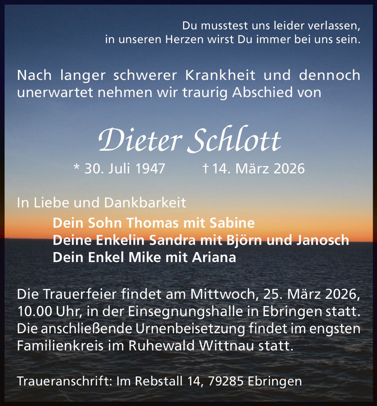 Du musstest uns leider verlassen,
in unseren Herzen wirst Du immer bei uns sein.

Nach langer schwerer Krankheit und dennoch
unerwartet nehmen wir traurig Abschied von

Dieter Schlott

* 30. Juli 1947

† 14. März 2026

In Liebe und Dankbarkeit
Dein Sohn Thomas mit Sabine
Deine Enkelin Sandra mit Björn und Janosch
Dein Enkel Mike mit Ariana
Die Trauerfeier findet am Mittwoch, 25. März 2026,
10.00 Uhr, in der Einsegnungshalle in Ebringen statt.
Die anschließende Urnenbeisetzung findet im engsten
Familienkreis im Ruhewald Wittnau statt.
Traueranschrift: Im Rebstall 14, 79285 Ebringen