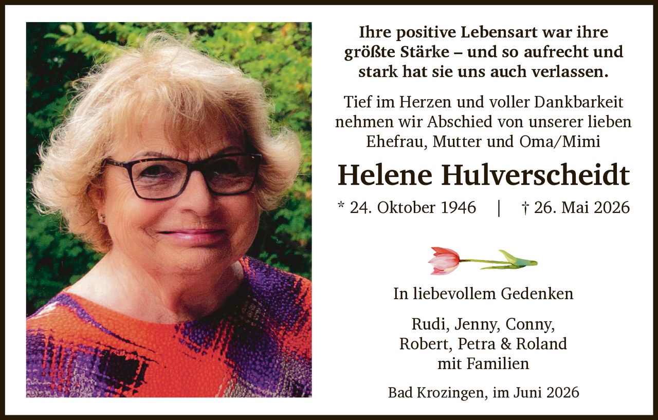 <p>Ihre positive Lebensart war ihre größte Stärke – und so aufrecht und stark hat sie uns auch verlassen.</p>
<p>Tief im Herzen und voller Dankbarkeit nehmen wir Abschied von unserer lieben Ehefrau, Mutter und Oma/Mimi</p>
<p><strong>Helene Hulverscheidt</strong><br/>* 24. Oktober 1946 | † 26. Mai 2026</p>
<p>In liebevollem Gedenken</p>
<p>Rudi, Jenny, Conny,<br/>Robert, Petra & Roland<br/>mit Familien</p>
<p>Bad Krozingen, im Juni 2026</p>
