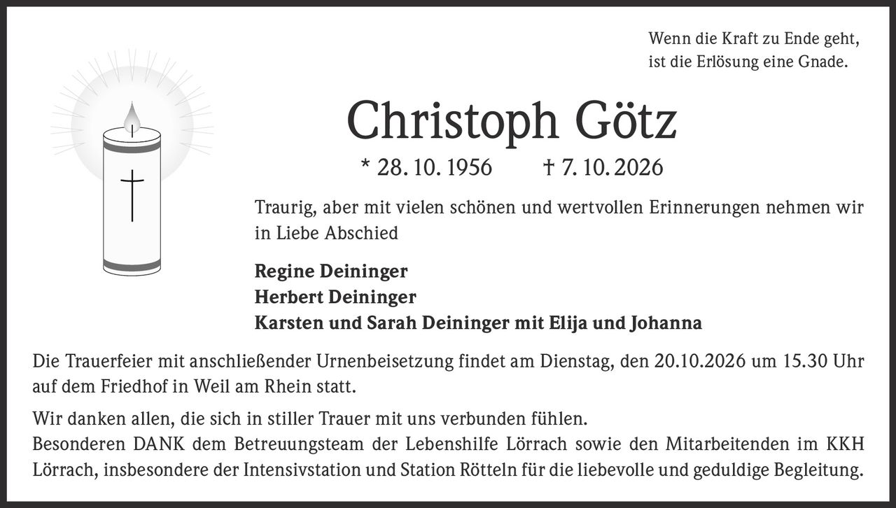 <p>Wenn die Kraft zu Ende geht, ist die Erlösung eine Gnade.</p>

<p><strong>Christoph Götz</strong><br>
* 28. 10. 1956 † 7. 10. 2026</p>

<p>Traurig, aber mit vielen schönen und wertvollen Erinnerungen nehmen wir in Liebe Abschied</p>

<p><strong>Regine Deininger<br>
Herbert Deininger<br>
Karsten und Sarah Deininger mit Elija und Johanna</strong></p>

<p>Die Trauerfeier mit anschließender Urnenbeisetzung findet am Dienstag, den 20.10.2026 um 15.30 Uhr auf dem Friedhof in Weil am Rhein statt.</p>

<p>Wir danken allen, die sich in stiller Trauer mit uns verbunden fühlen. Besonderen <strong>DANK</strong> dem Betreuungsteam der Lebenshilfe Lörrach sowie den Mitarbeitenden im KKH Lörrach, insbesondere der Intensivstation und Station Rötteln für die liebevolle und geduldige Begleitung.</p>