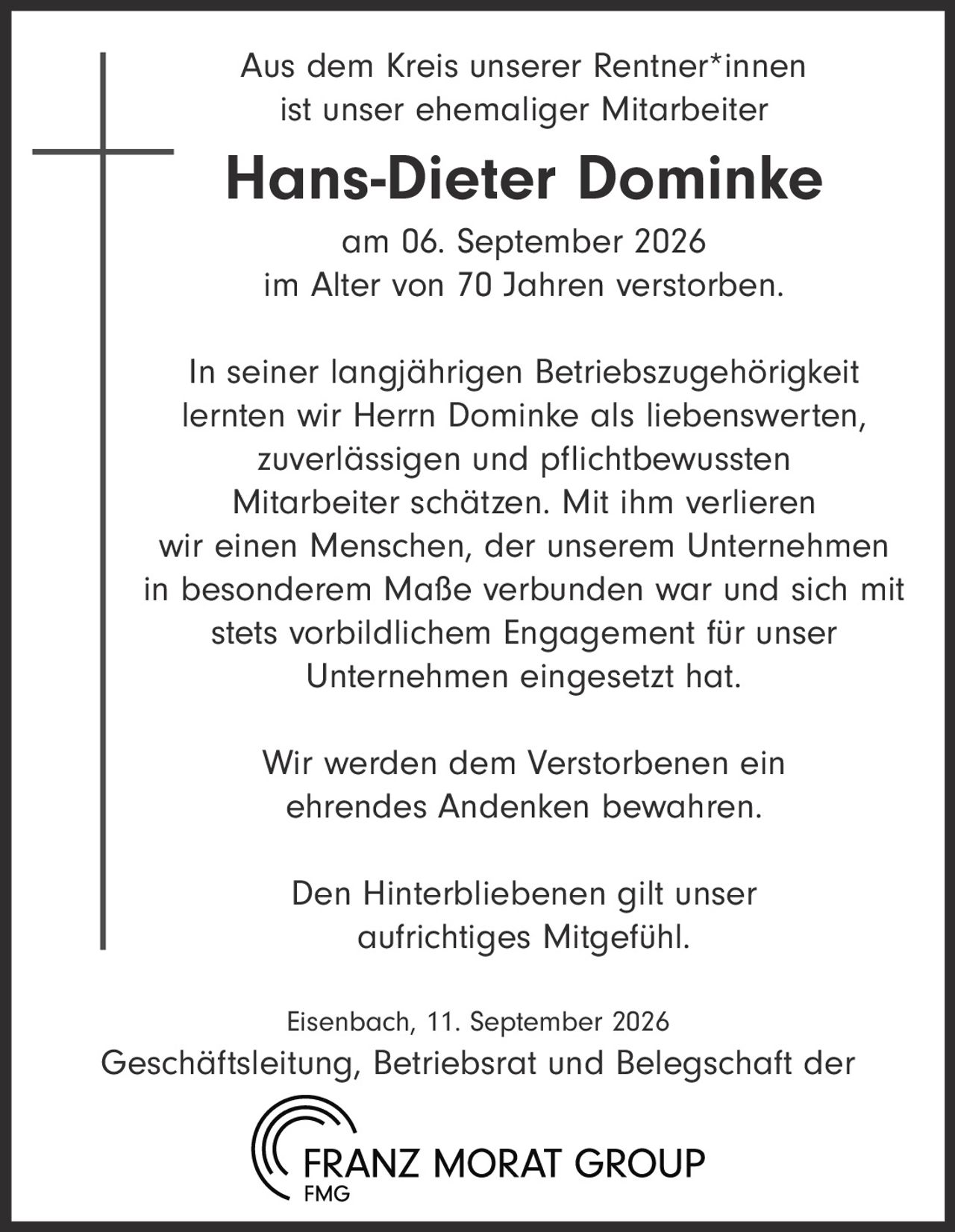 <p>Aus dem Kreis unserer Rentner*innen ist unser ehemaliger Mitarbeiter <strong>Hans-Dieter Dominke</strong> am 06. September 2026 im Alter von 70 Jahren verstorben.</p><p>In seiner langjährigen Betriebszugehörigkeit lernten wir Herrn Dominke als liebenswerten, zuverlässigen und pflichtbewussten Mitarbeiter schätzen. Mit ihm verlieren wir einen Menschen, der unserem Unternehmen in besonderem Maße verbunden war und sich mit stets vorbildlichem Engagement für unser Unternehmen eingesetzt hat.</p><p>Wir werden dem Verstorbenen ein ehrendes Andenken bewahren.</p><p>Den Hinterbliebenen gilt unser aufrichtiges Mitgefühl.</p><p>Eisenbach, 11. September 2026<br>Geschäftsleitung, Betriebsrat und Belegschaft der <strong>FRANZ MORAT GROUP</strong></p>