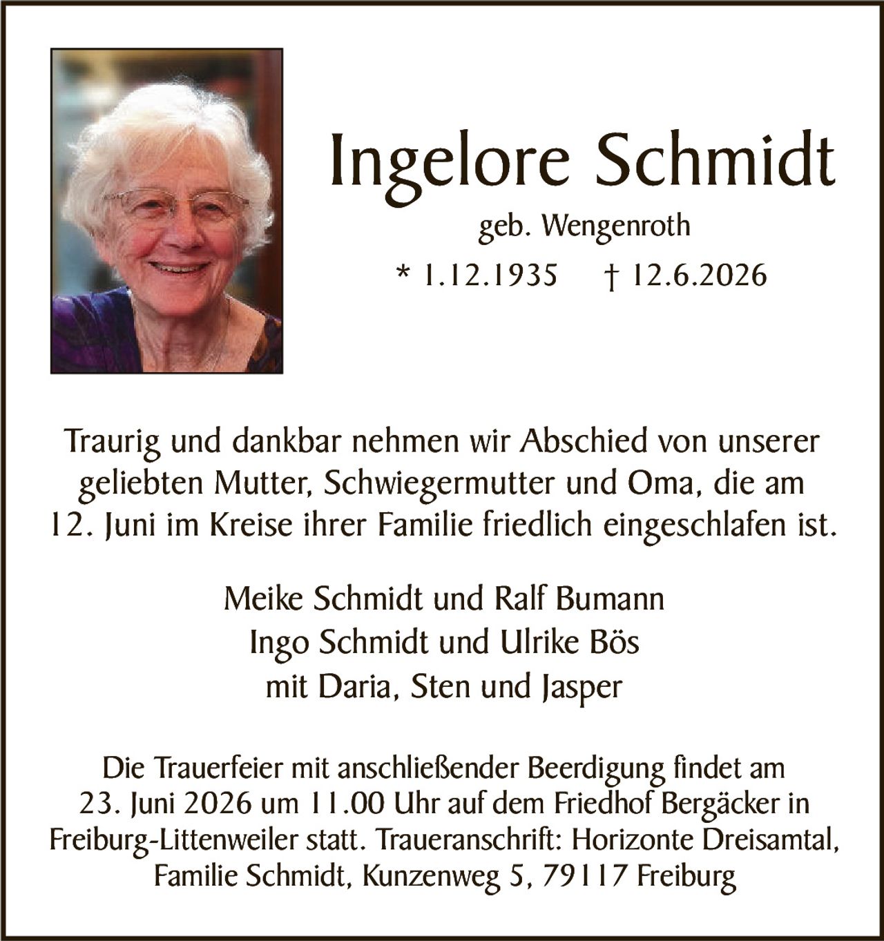 <p><strong>Ingelore Schmidt</strong><br>geb. Wengenroth<br>* 1.12.1935  † 12.6.2026</p><p>Traurig und dankbar nehmen wir Abschied von unserer geliebten Mutter, Schwiegermutter und Oma, die am 12. Juni im Kreise ihrer Familie friedlich eingeschlafen ist.</p><p>Meike Schmidt und Ralf Bumann<br>Ingo Schmidt und Ulrike Bös<br>mit Daria, Sten und Jasper</p><p>Die Trauerfeier mit anschließender Beerdigung findet am 23. Juni 2026 um 11.00 Uhr auf dem Friedhof Bergäcker in Freiburg-Littenweiler statt. Traueranschrift: Horizonte Dreisamtal, Familie Schmidt, Kunzenweg 5, 79117 Freiburg</p>