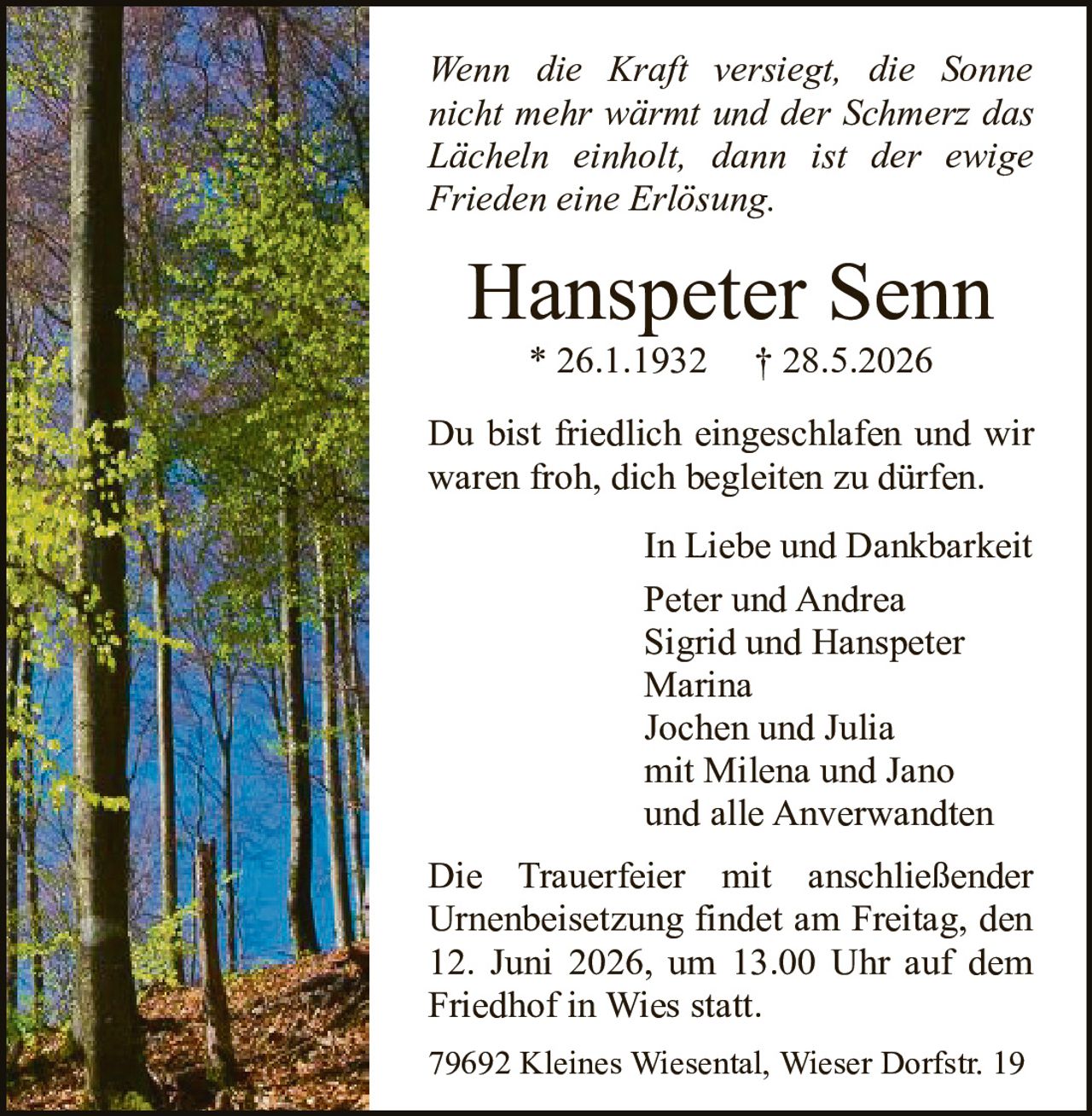 <p><i>Wenn die Kraft versiegt, die Sonne nicht mehr wärmt und der Schmerz das Lächeln einholt, dann ist der ewige Frieden eine Erlösung.</i></p>

<p><strong>Hanspeter Senn</strong><br>* 26.1.1932  † 28.5.2026</p>

<p>Du bist friedlich eingeschlafen und wir waren froh, dich begleiten zu dürfen.</p>

<p>In Liebe und Dankbarkeit<br>Peter und Andrea<br>Sigrid und Hanspeter<br>Marina<br>Jochen und Julia<br>mit Milena und Jano<br>und alle Anverwandten</p>

<p>Die Trauerfeier mit anschließender Urnenbeisetzung findet am Freitag, den 12. Juni 2026, um 13.00 Uhr auf dem Friedhof in Wies statt.</p>

<p>79692 Kleines Wiesental, Wieser Dorfstr. 19</p>