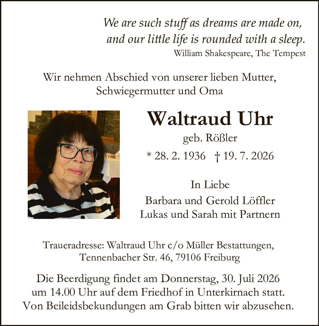 <p><i>We are such stuff as dreams are made on, and our little life is rounded with a sleep.</i></p>
<p><i>William Shakespeare, The Tempest</i></p>

<p>Wir nehmen Abschied von unserer lieben Mutter, Schwiegermutter und Oma</p>

<p><strong>Waltraud Uhr</strong></p>
<p>geb. Rößler</p>
<p>* 28. 2. 1936  † 19. 7. 2026</p>

<p>In Liebe</p>
<p>Barbara und Gerold Löffler<br>
Lukas und Sarah mit Partnern</p>

<p>Traueradresse: Waltraud Uhr c/o Müller Bestattungen, Tennenbacher Str. 46, 79106 Freiburg</p>

<p>Die Beerdigung findet am Donnerstag, 30. Juli 2026 um 14.00 Uhr auf dem Friedhof in Unterkirnach statt. Von Beileidsbekundungen am Grab bitten wir abzusehen.</p>