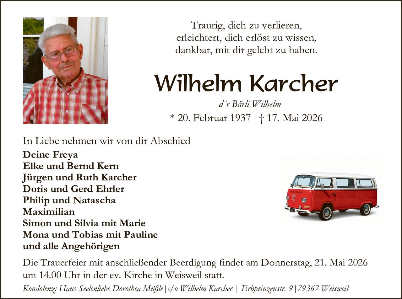 <p>Traurig, dich zu verlieren,<br>erleichtert, dich erlöst zu wissen,<br>dankbar, mit dir gelebt zu haben.</p><p><strong>Wilhelm Karcher</strong><br><em>d'r Bärli Wilhelm</em><br>* 20. Februar 1937 † 17. Mai 2026</p><p>In Liebe nehmen wir von dir Abschied<br><strong>Deine Freya</strong><br><strong>Elke und Bernd Kern</strong><br><strong>Jürgen und Ruth Karcher</strong><br><strong>Doris und Gerd Ehrler</strong><br><strong>Philip und Natascha</strong><br><strong>Maximilian</strong><br><strong>Simon und Silvia mit Marie</strong><br><strong>Mona und Tobias mit Pauline</strong><br><strong>und alle Angehörigen</strong></p><p>Die Trauerfeier mit anschließender Beerdigung findet am Donnerstag, 21. Mai 2026 um 14.00 Uhr in der ev. Kirche in Weisweil statt.</p><p><em>Kondolenz: Haus Seelenliebe Dorothea Müßle | c/o Wilhelm Karcher | Erbprinzenstr. 9 | 79367 Weisweil</em></p>