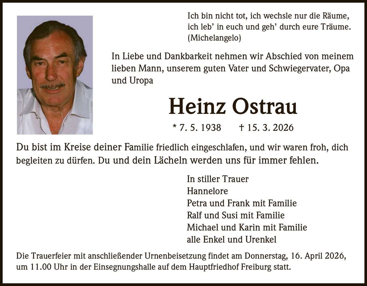 Ich bin nicht tot, ich wechsle nur die Räume,
ich leb’ in euch und geh’ durch eure Träume.
(Michelangelo)

In Liebe und Dankbarkeit nehmen wir Abschied von meinem
lieben Mann, unserem guten Vater und Schwiegervater, Opa
und Uropa

Heinz Ostrau
* 7. 5. 1938

† 15. 3. 2026

Du bist im Kreise deiner Familie friedlich eingeschlafen, und wir waren froh, dich
begleiten zu dürfen. Du und dein Lächeln werden uns für immer fehlen.
In stiller Trauer
Hannelore
Petra und Frank mit Familie
Ralf und Susi mit Familie
Michael und Karin mit Familie
alle Enkel und Urenkel
Die Trauerfeier mit anschließender Urnenbeisetzung findet am Donnerstag, 16. April 2026,
um 11.00 Uhr in der Einsegnungshalle auf dem Hauptfriedhof Freiburg statt.