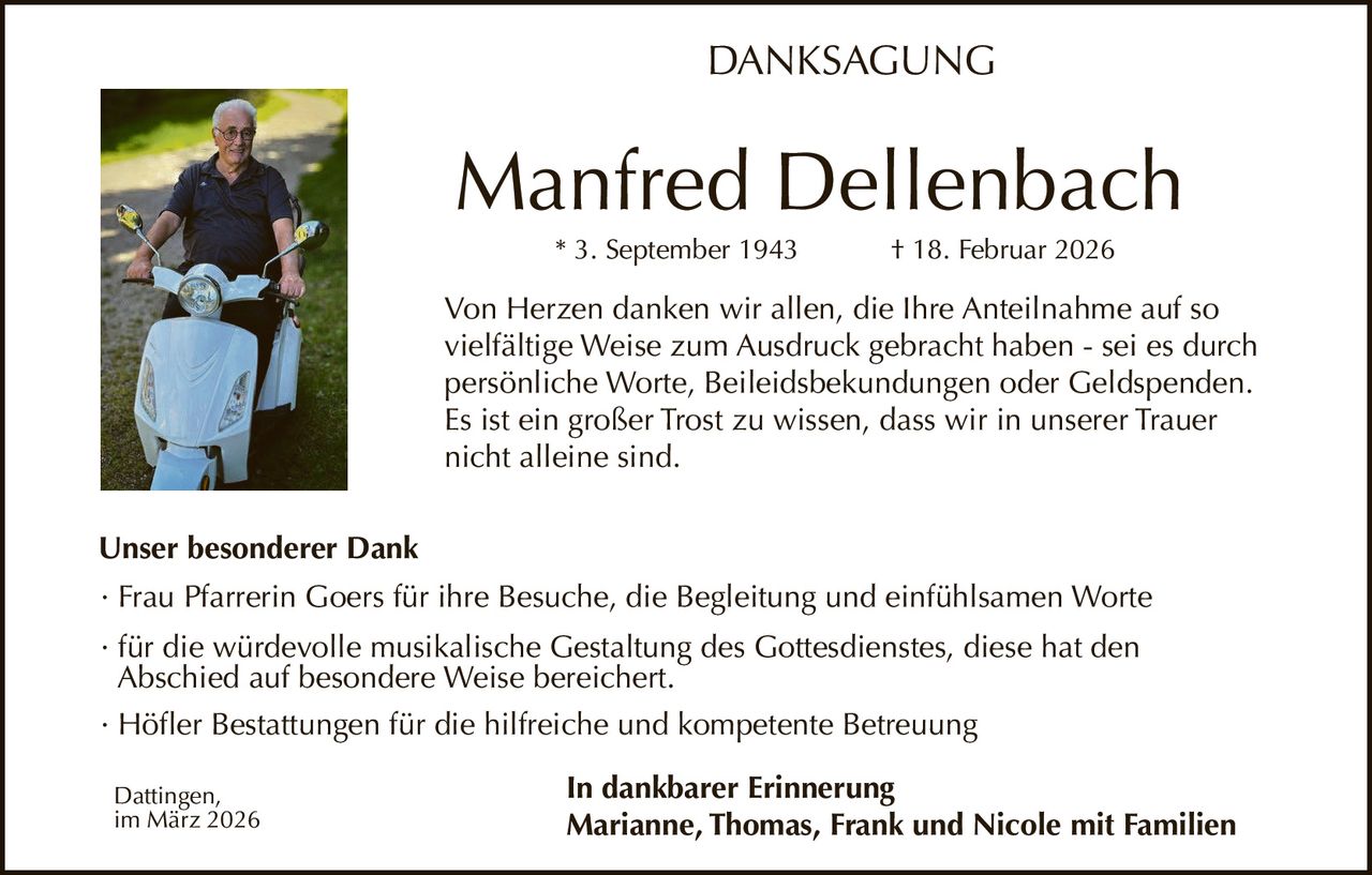 DANKSAGUNG

Manfred Dellenbach
* 3. September 1943

† 18. Februar 2026

Von Herzen danken wir allen, die Ihre Anteilnahme auf so
vielfältige Weise zum Ausdruck gebracht haben - sei es durch
persönliche Worte, Beileidsbekundungen oder Geldspenden.
Es ist ein großer Trost zu wissen, dass wir in unserer Trauer
nicht alleine sind.
Unser besonderer Dank
· Frau Pfarrerin Goers für ihre Besuche, die Begleitung und einfühlsamen Worte
· für die würdevolle musikalische Gestaltung des Gottesdienstes, diese hat den
Abschied auf besondere Weise bereichert.
· Höfler Bestattungen für die hilfreiche und kompetente Betreuung
Dattingen,
im März 2026

In dankbarer Erinnerung
Marianne, Thomas, Frank und Nicole mit Familien