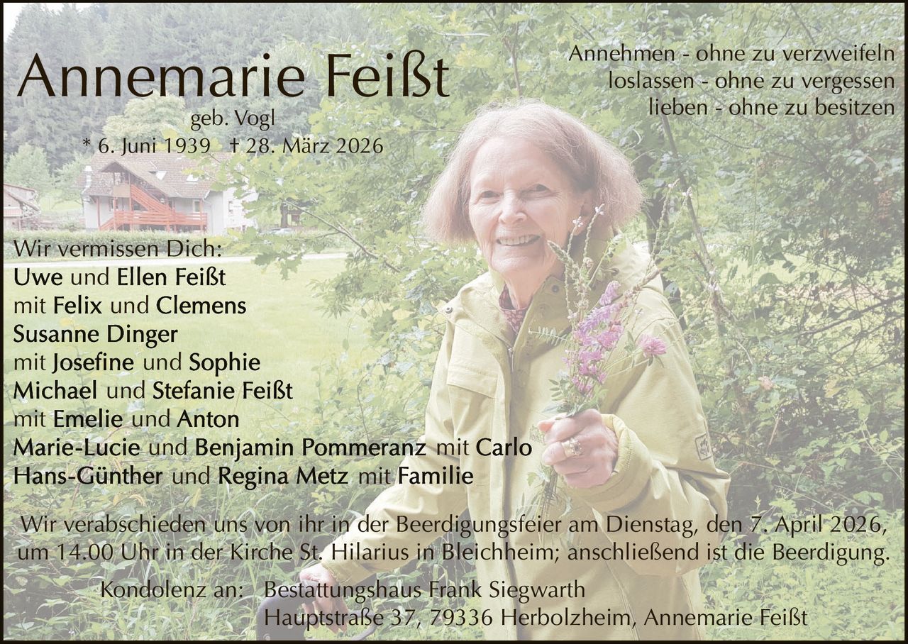 Annemarie Feißt
geb. Vogl
* 6. Juni 1939 † 28. März 2026

Annehmen - ohne zu verzweifeln
loslassen - ohne zu vergessen
lieben - ohne zu besitzen

Wir vermissen Dich:
und
mit
und
mit
mit

und
und
und
und
und

mit

mit

Wir verabschieden uns von ihr in der Beerdigungsfeier am Dienstag, den 7. April 2026,
um 14.00 Uhr in der Kirche St. Hilarius in Bleichheim; anschließend ist die Beerdigung.
Kondolenz an: Bestattungshaus Frank Siegwarth
Hauptstraße 37, 79336 Herbolzheim, Annemarie Feißt
