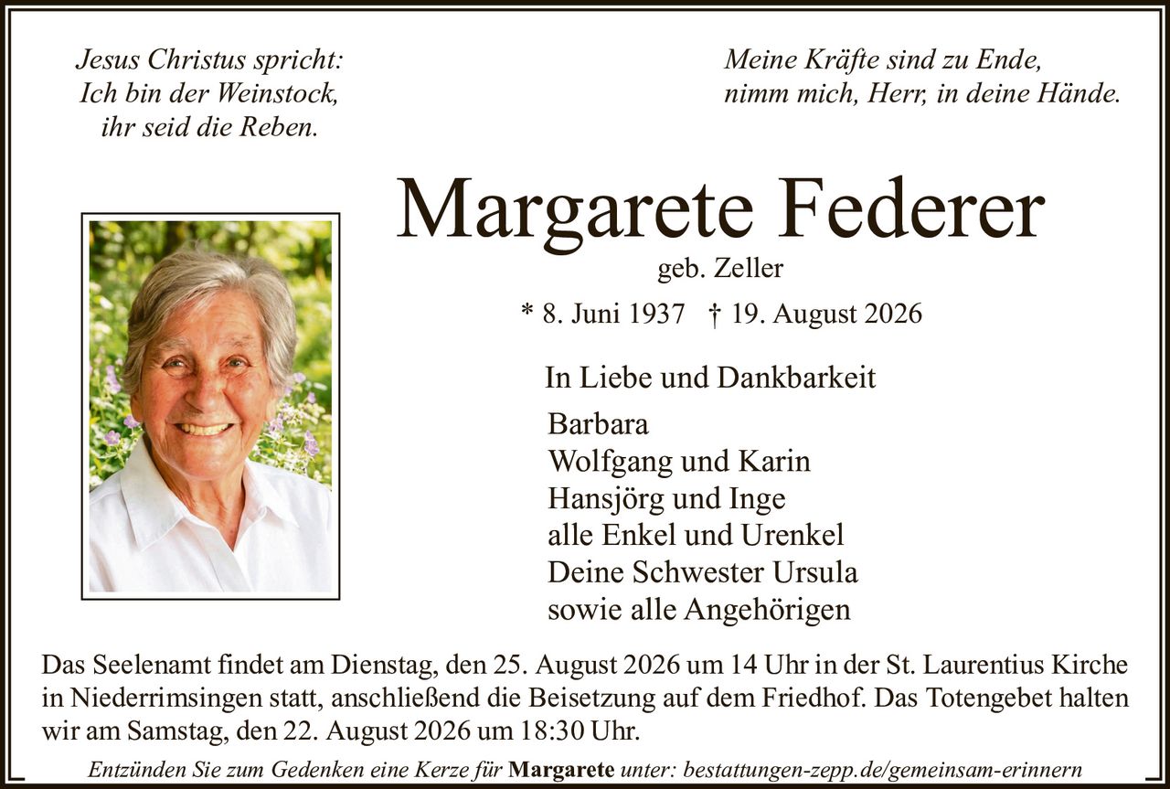 <p><i>Jesus Christus spricht:<br/>
Ich bin der Weinstock,<br/>
ihr seid die Reben.</i></p>

<p><strong>Margarete Federer</strong><br/>
geb. Zeller<br/>
* 8. Juni 1937 † 19. August 2026</p>

<p>In Liebe und Dankbarkeit<br/>
Barbara<br/>
Wolfgang und Karin<br/>
Hansjörg und Inge<br/>
alle Enkel und Urenkel<br/>
Deine Schwester Ursula<br/>
sowie alle Angehörigen</p>

<p>Das Seelenamt findet am Dienstag, den 25. August 2026 um 14 Uhr in der St. Laurentius Kirche in Niederrimsingen statt, anschließend die Beisetzung auf dem Friedhof. Das Totengebet halten wir am Samstag, den 22. August 2026 um 18:30 Uhr.</p>

<p><i>Meine Kräfte sind zu Ende,<br/>
nimm mich, Herr, in deine Hände.</i></p>

<p>Entzünden Sie zum Gedenken eine Kerze für <strong>Margarete</strong> unter: bestattungen-zepp.de/gemeinsam-erinnern</p>