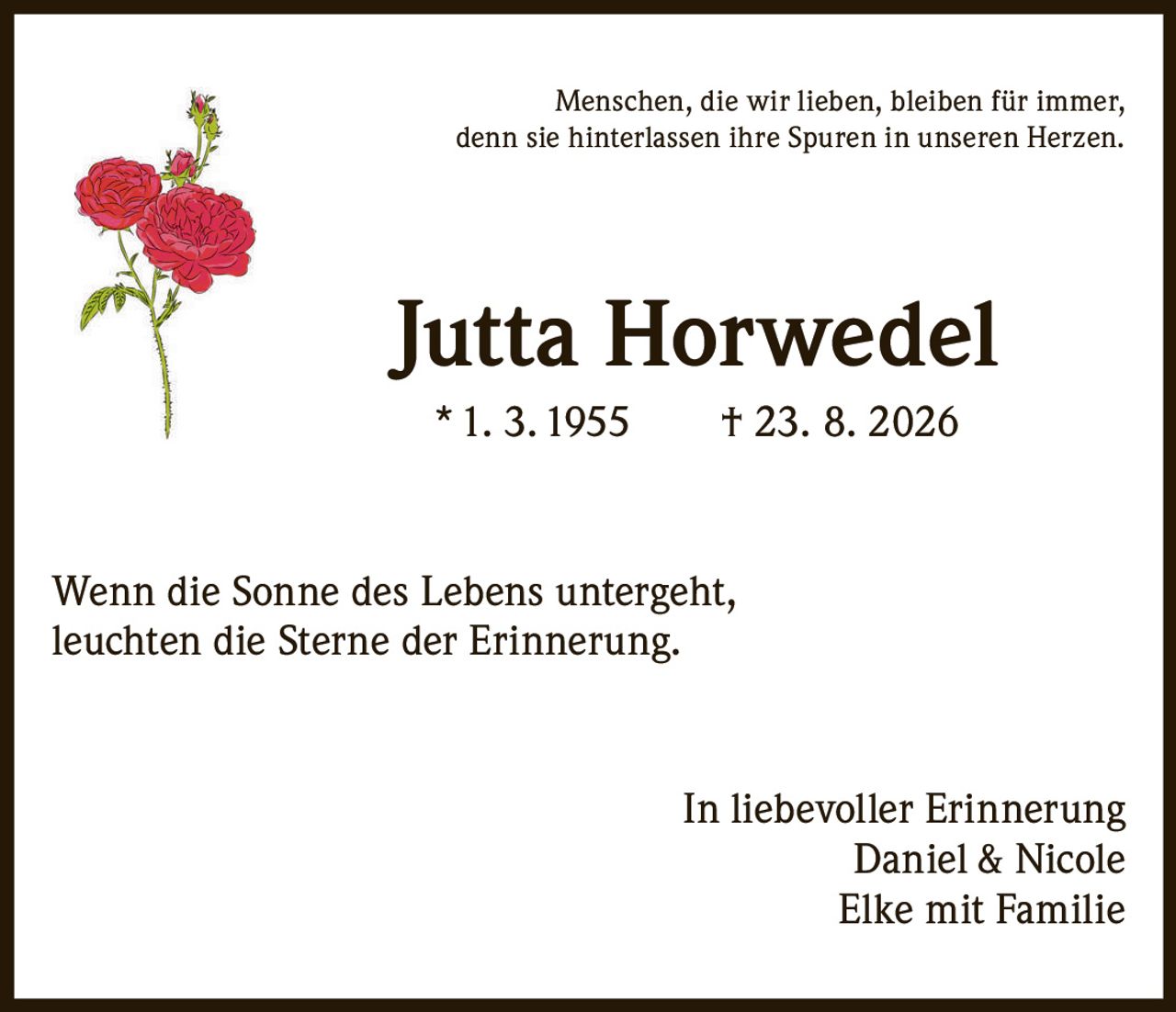 <p>Menschen, die wir lieben, bleiben für immer, denn sie hinterlassen ihre Spuren in unseren Herzen.</p>

<p><strong>Jutta Horwedel</strong><br>* 1. 3. 1955     † 23. 8. 2026</p>

<p>Wenn die Sonne des Lebens untergeht, leuchten die Sterne der Erinnerung.</p>

<p>In liebevoller Erinnerung<br>Daniel & Nicole<br>Elke mit Familie</p>