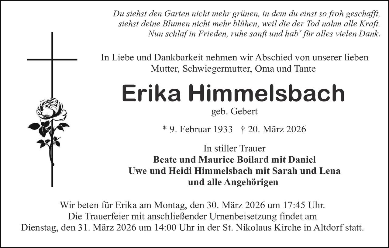 Du siehst den Garten nicht mehr grünen, in dem du einst so froh geschafft,
siehst deine Blumen nicht mehr blühen, weil die der Tod nahm alle Kraft.
Nun schlaf in Frieden, ruhe sanft und hab´ für alles vielen Dank.

In Liebe und Dankbarkeit nehmen wir Abschied von unserer lieben
Mutter, Schwiegermutter, Oma und Tante

Erika Himmelsbach
geb. Gebert

* 9. Februar 1933 † 20. März 2026
In stiller Trauer
Beate und Maurice Boilard mit Daniel
Uwe und Heidi Himmelsbach mit Sarah und Lena
und alle Angehörigen
Wir beten für Erika am Montag, den 30. März 2026 um 17:45 Uhr.
Die Trauerfeier mit anschließender Urnenbeisetzung findet am
Dienstag, den 31. März 2026 um 14:00 Uhr in der St. Nikolaus Kirche in Altdorf statt.