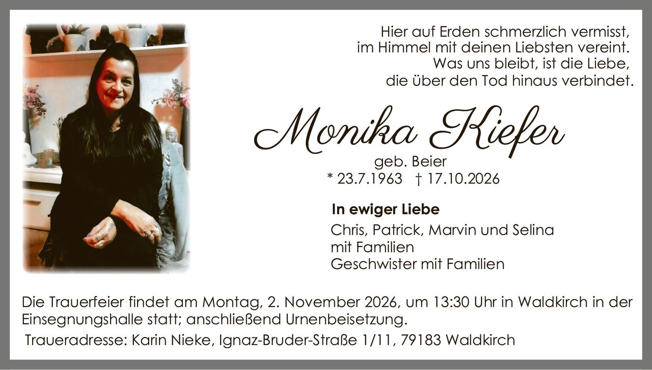 <p>Hier auf Erden schmerzlich vermisst, im Himmel mit deinen Liebsten vereint. Was uns bleibt, ist die Liebe, die über den Tod hinaus verbindet.</p><p><strong>Monika Kiefer</strong><br/>geb. Beier<br/>* 23.7.1963 † 17.10.2026</p><p><strong>In ewiger Liebe</strong><br/>Chris, Patrick, Marvin und Selina mit Familien<br/>Geschwister mit Familien</p><p>Die Trauerfeier findet am Montag, 2. November 2026, um 13:30 Uhr in Waldkirch in der Einsegnungshalle statt; anschließend Urnenbeisetzung.</p><p>Traueradresse: Karin Nieke, Ignaz-Bruder-Straße 1/11, 79183 Waldkirch</p>