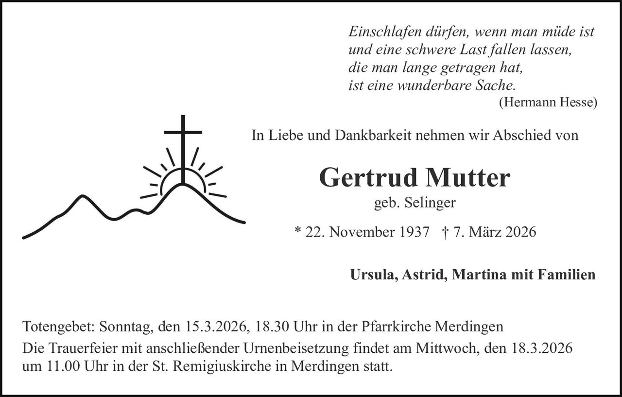 Einschlafen dürfen, wenn man müde ist
und eine schwere Last fallen lassen,
die man lange getragen hat,
ist eine wunderbare Sache.
(Hermann Hesse)

In Liebe und Dankbarkeit nehmen wir Abschied von

Gertrud Mutter
geb. Selinger
* 22. November 1937 † 7. März 2026
Ursula, Astrid, Martina mit Familien
Totengebet: Sonntag, den 15.3.2026, 18.30 Uhr in der Pfarrkirche Merdingen
Die Trauerfeier mit anschließender Urnenbeisetzung findet am Mittwoch, den 18.3.2026
um 11.00 Uhr in der St. Remigiuskirche in Merdingen statt.