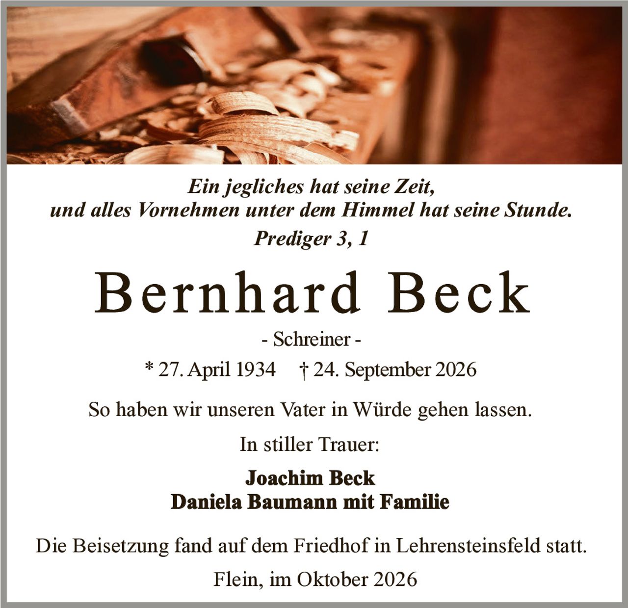 <p><i>Ein jegliches hat seine Zeit, und alles Vornehmen unter dem Himmel hat seine Stunde. Prediger 3, 1</i></p>

<p><strong>Bernhard Beck</strong><br/>- Schreiner -<br/>* 27. April 1934 † 24. September 2026</p>

<p>So haben wir unseren Vater in Würde gehen lassen.</p>

<p>In stiller Trauer:</p>

<p><strong>Joachim Beck</strong><br/><strong>Daniela Baumann mit Familie</strong></p>

<p>Die Beisetzung fand auf dem Friedhof in Lehrensteinsfeld statt.</p>

<p>Flein, im Oktober 2026</p>