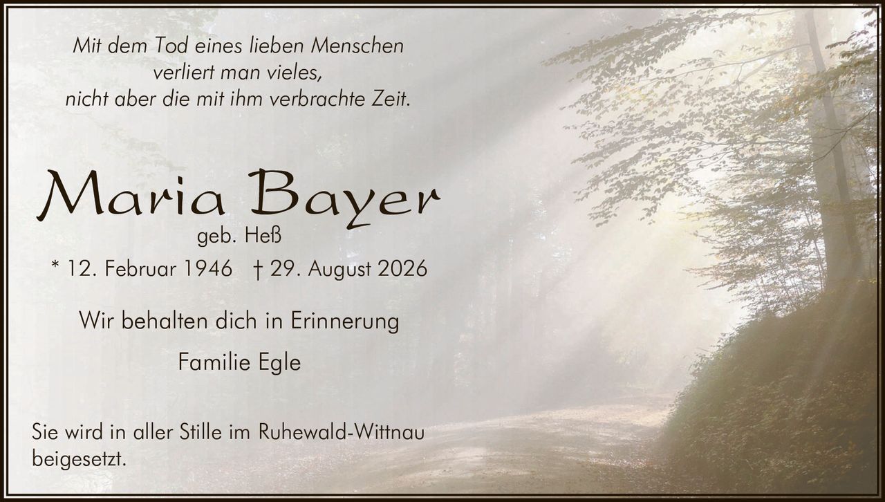 <p><i>Mit dem Tod eines lieben Menschen<br>verliert man vieles,<br>nicht aber die mit ihm verbrachte Zeit.</i></p><p><strong>Maria Bayer</strong><br>geb. Heß</p><p>* 12. Februar 1946  † 29. August 2026</p><p>Wir behalten dich in Erinnerung<br>Familie Egle</p><p>Sie wird in aller Stille im Ruhewald-Wittnau<br>beigesetzt.</p>