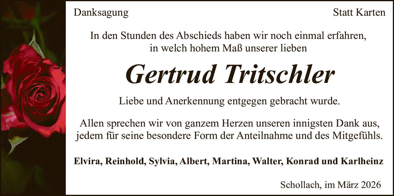 Danksagung

Statt Karten

In den Stunden des Abschieds haben wir noch einmal erfahren,
in welch hohem Maß unserer lieben

Gertrud Tritschler

Liebe und Anerkennung entgegen gebracht wurde.
Allen sprechen wir von ganzem Herzen unseren innigsten Dank aus,
jedem für seine besondere Form der Anteilnahme und des Mitgefühls.
Elvira, Reinhold, Sylvia, Albert, Martina, Walter, Konrad und Karlheinz
Schollach, im März 2026