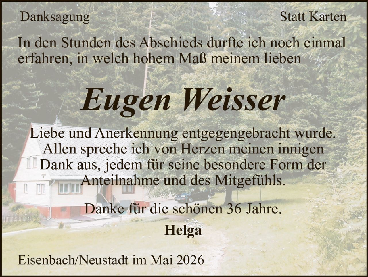<p>Danksagung Statt Karten</p><p>In den Stunden des Abschieds durfte ich noch einmal erfahren, in welch hohem Maß meinem lieben <strong>Eugen Weisser</strong> Liebe und Anerkennung entgegengebracht wurde. Allen spreche ich von Herzen meinen innigen Dank aus, jedem für seine besondere Form der Anteilnahme und des Mitgefühls.</p><p>Danke für die schönen 36 Jahre.</p><p>Helga</p><p>Eisenbach/Neustadt im Mai 2026</p>