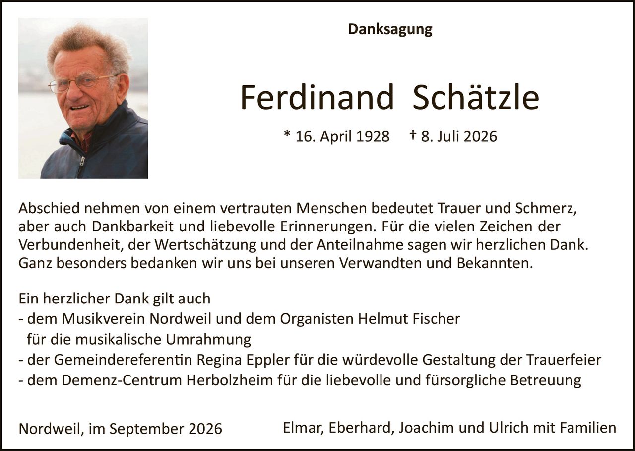 <p><strong>Danksagung</strong></p>

<p><strong>Ferdinand Schätzle</strong><br>
* 16. April 1928  † 8. Juli 2026</p>

<p>Abschied nehmen von einem vertrauten Menschen bedeutet Trauer und Schmerz, aber auch Dankbarkeit und liebevolle Erinnerungen. Für die vielen Zeichen der Verbundenheit, der Wertschätzung und der Anteilnahme sagen wir herzlichen Dank. Ganz besonders bedanken wir uns bei unseren Verwandten und Bekannten.</p>

<p>Ein herzlicher Dank gilt auch<br>
- dem Musikverein Nordweil und dem Organisten Helmut Fischer<br>
für die musikalische Umrahmung<br>
- der Gemeindereferentin Regina Eppler für die würdevolle Gestaltung der Trauerfeier<br>
- dem Demenz-Centrum Herbolzheim für die liebevolle und fürsorgliche Betreuung</p>

<p>Nordweil, im September 2026                    Elmar, Eberhard, Joachim und Ulrich mit Familien</p>