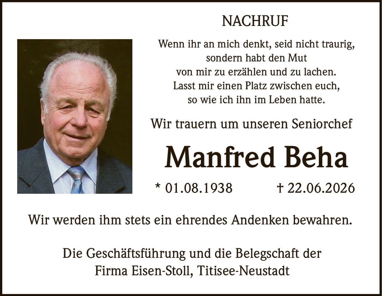 <p><strong>NACHRUF</strong></p><p>Wenn ihr an mich denkt, seid nicht traurig, sondern habt den Mut von mir zu erzählen und zu lachen. Lasst mir einen Platz zwischen euch, so wie ich ihn im Leben hatte.</p><p>Wir trauern um unseren Seniorchef</p><p><strong>Manfred Beha</strong></p><p>* 01.08.1938 † 22.06.2026</p><p>Wir werden ihm stets ein ehrendes Andenken bewahren.</p><p>Die Geschäftsführung und die Belegschaft der Firma Eisen-Stoll, Titisee-Neustadt</p>