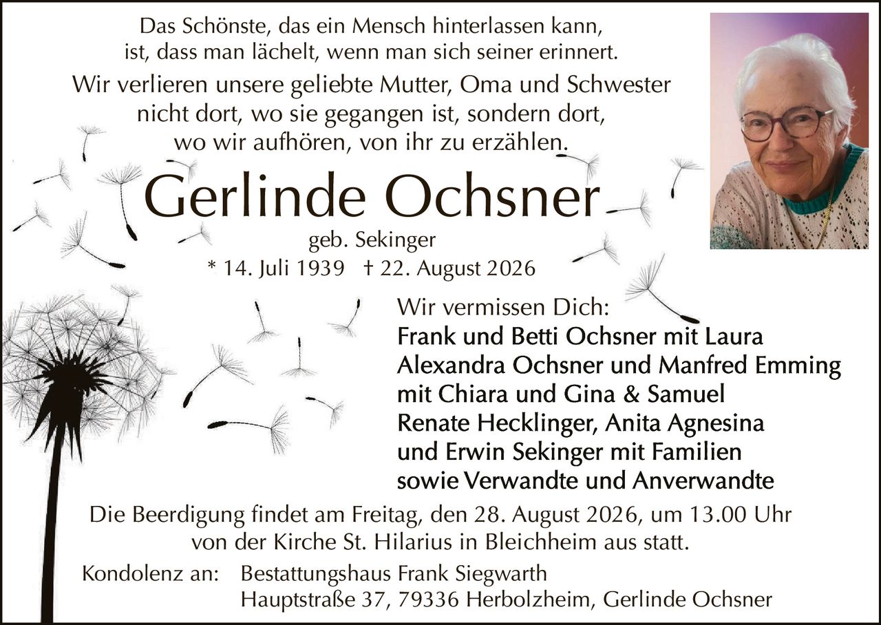 <p>Das Schönste, das ein Mensch hinterlassen kann, ist, dass man lächelt, wenn man sich seiner erinnert. Wir verlieren unsere geliebte Mutter, Oma und Schwester nicht dort, wo sie gegangen ist, sondern dort, wo wir aufhören, von ihr zu erzählen.</p>

<p><strong>Gerlinde Ochsner</strong><br />geb. Sekinger<br />* 14. Juli 1939  † 22. August 2026</p>

<p>Wir vermissen Dich:<br /><strong>Frank und Betti Ochsner mit Laura Alexandra Ochsner und Manfred Emming mit Chiara und Gina & Samuel Renate Hecklinger, Anita Agnesina und Erwin Sekinger mit Familien sowie Verwandte und Anverwandte</strong></p>

<p>Die Beerdigung findet am Freitag, den 28. August 2026, um 13.00 Uhr von der Kirche St. Hilarius in Bleichheim aus statt.</p>

<p>Kondolenz an:  Bestattungshaus Frank Siegwarth<br />Hauptstraße 37, 79336 Herbolzheim, Gerlinde Ochsner</p>