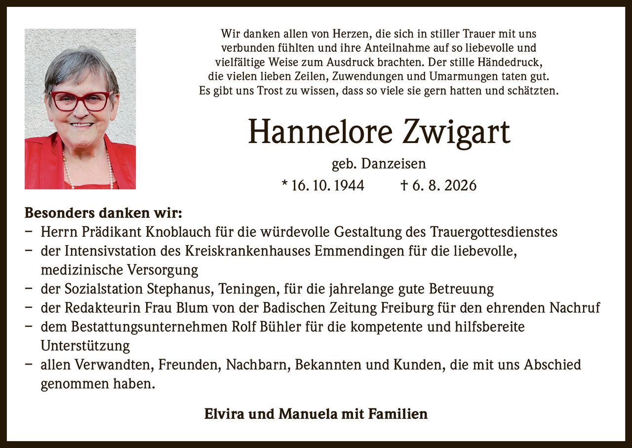 <p>Wir danken allen von Herzen, die sich in stiller Trauer mit uns verbunden fühlten und ihre Anteilnahme auf so liebevolle und vielfältige Weise zum Ausdruck brachten. Der stille Händedruck, die vielen lieben Zeilen, Zuwendungen und Umarmungen taten gut. Es gibt uns Trost zu wissen, dass so viele sie gern hatten und schätzten.</p><p><strong>Hannelore Zwigart</strong><br>geb. Danzeisen<br>* 16.10.1944 † 6. 8. 2026</p><p><strong>Besonders danken wir:</strong></p><ul><li>Herrn Prädikant Knoblauch für die würdevolle Gestaltung des Trauergottesdienstes</li><li>der Intensivstation des Kreiskrankenhauses Emmendingen für die liebevolle, medizinische Versorgung</li><li>der Sozialstation Stephanus, Teningen, für die jahrelange gute Betreuung</li><li>der Redakteurin Frau Blum von der Badischen Zeitung Freiburg für den ehrenden Nachruf</li><li>dem Bestattungsunternehmen Rolf Bühler für die kompetente und hilfsbereite Unterstützung</li><li>allen Verwandten, Freunden, Nachbarn, Bekannten und Kunden, die mit uns Abschied genommen haben.</li></ul><p><strong>Elvira und Manuela mit Familien</strong></p>