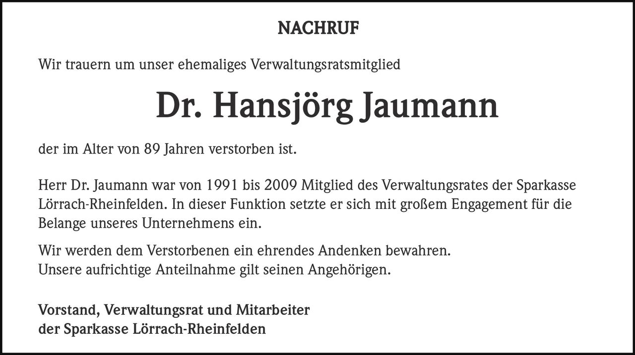<p><strong>NACHRUF</strong></p><p>Wir trauern um unser ehemaliges Verwaltungsratsmitglied</p><p><strong>Dr. Hansjörg Jaumann</strong></p><p>der im Alter von 89 Jahren verstorben ist.</p><p>Herr Dr. Jaumann war von 1991 bis 2009 Mitglied des Verwaltungsrates der Sparkasse Lörrach-Rheinfelden. In dieser Funktion setzte er sich mit großem Engagement für die Belange unseres Unternehmens ein.</p><p>Wir werden dem Verstorbenen ein ehrendes Andenken bewahren. Unsere aufrichtige Anteilnahme gilt seinen Angehörigen.</p><p>Vorstand, Verwaltungsrat und Mitarbeiter<br>der Sparkasse Lörrach-Rheinfelden</p>
