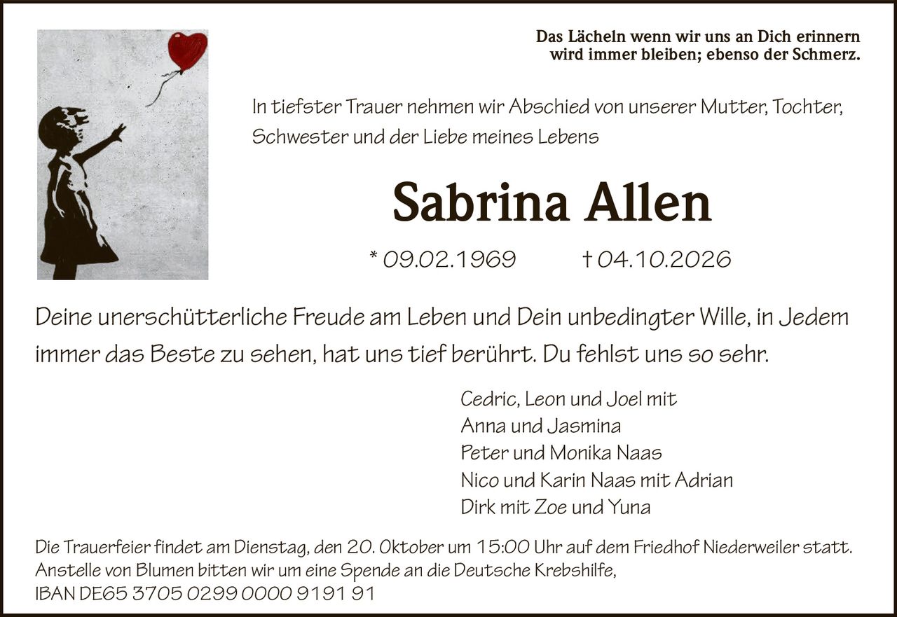 <p>Das Lächeln wenn wir uns an Dich erinnern wird immer bleiben; ebenso der Schmerz.</p><p>In tiefster Trauer nehmen wir Abschied von unserer Mutter, Tochter, Schwester und der <i>Liebe meines Lebens</i></p><p><strong>Sabrina Allen</strong></p><p>09.02.1969 † 04.10.2026</p><p>Deine unerschütterliche Freude am <i>Leben</i> und Dein unbedingter Wille, in Jedem immer <i>das Beste</i> zu sehen, hat uns tief berührt. Du fehlst uns so sehr.</p><p><i>Cedric, Leon und Joel mit<br>Anna und Jasmina<br>Peter und Monika Naas<br>Nico und Karin Naas mit Adrian<br>Dirk mit Zoe und Yuna</i></p><p>Die Trauerfeier findet am Dienstag, den 20. Oktober um 15:00 Uhr auf dem Friedhof Niederweiler statt. Anstelle von Blumen bitten wir um eine Spende an die Deutsche Krebshilfe, IBAN DE65 3705 0299 0000 9191 91</p>