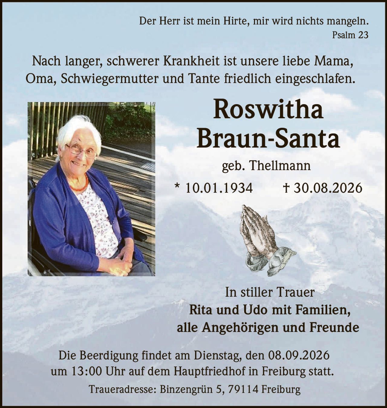 <p><i>Der Herr ist mein Hirte, mir wird nichts mangeln.<br>Psalm 23</i></p><p>Nach langer, schwerer Krankheit ist unsere liebe Mama, Oma, Schwiegermutter und Tante friedlich eingeschlafen.</p><p><strong>Roswitha Braun-Santa</strong><br>geb. Thellmann<br>* 10.01.1934 † 30.08.2026</p><p><strong>In stiller Trauer</strong><br>Rita und Udo mit Familien,<br>alle Angehörigen und Freunde</p><p>Die Beerdigung findet am Dienstag, den 08.09.2026 um 13:00 Uhr auf dem Hauptfriedhof in Freiburg statt.</p><p>Traueradresse: Binzengrün 5, 79114 Freiburg</p>