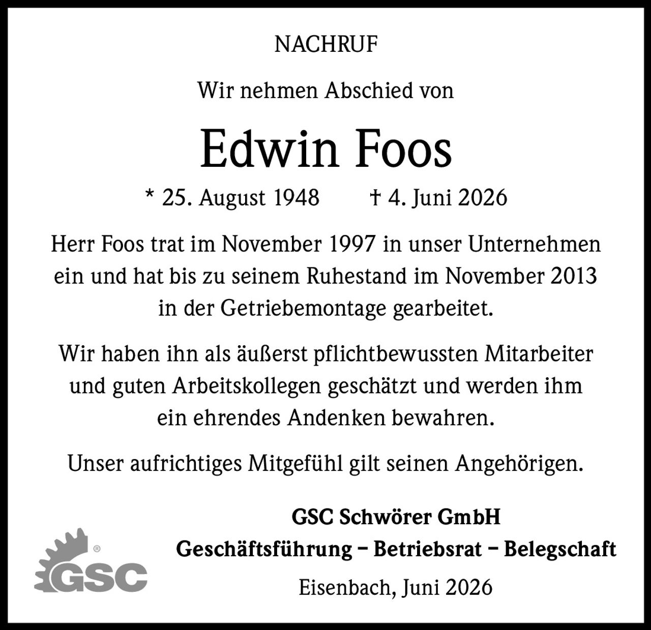 <p><strong>NACHRUF</strong></p><p>Wir nehmen Abschied von</p><p><strong>Edwin Foos</strong><br/>* 25. August 1948 † 4. Juni 2026</p><p>Herr Foos trat im November 1997 in unser Unternehmen ein und hat bis zu seinem Ruhestand im November 2013 in der Getriebemontage gearbeitet.</p><p>Wir haben ihn als äußerst pflichtbewussten Mitarbeiter und guten Arbeitskollegen geschätzt und werden ihm ein ehrendes Andenken bewahren.</p><p>Unser aufrichtiges Mitgefühl gilt seinen Angehörigen.</p><p><strong>GSC Schwörer GmbH</strong><br/>Geschäftsführung – Betriebsrat – Belegschaft</p><p>Eisenbach, Juni 2026</p>