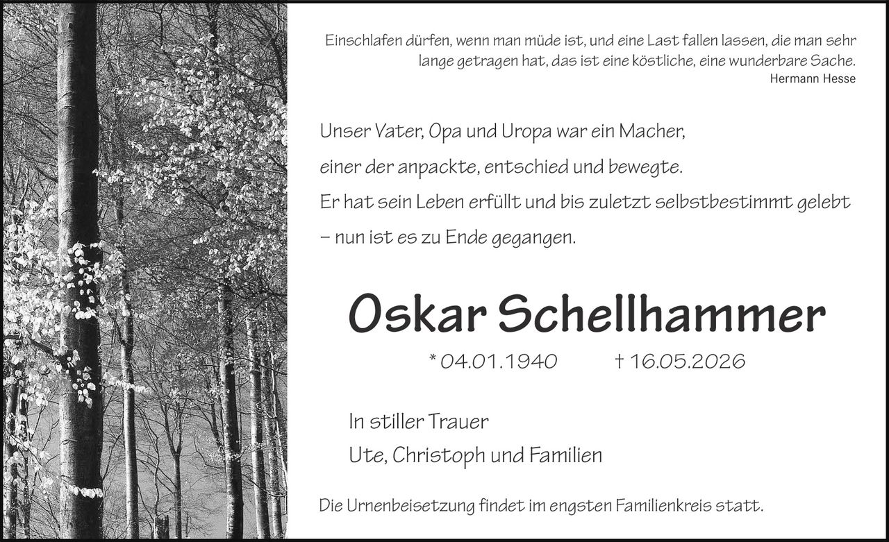 <p>Einschlafen dürfen, wenn man müde ist, und eine Last fallen lassen, die man sehr lange getragen hat, das ist eine köstliche, eine wunderbare Sache.<br>Hermann Hesse</p><p>Unser Vater, Opa und Uropa war ein Macher,<br>einer der anpackte, entschied und bewegte.<br>Er hat sein Leben erfüllt und bis zuletzt selbstbestimmt gelebt<br>– nun ist es zu Ende gegangen.</p><p><strong>Oskar Schellhammer</strong><br>* 04.01.1940 † 16.05.2026</p><p>In stiller Trauer<br>Ute, Christoph und Familien</p><p>Die Urnenbeisetzung findet im engsten Familienkreis statt.</p>