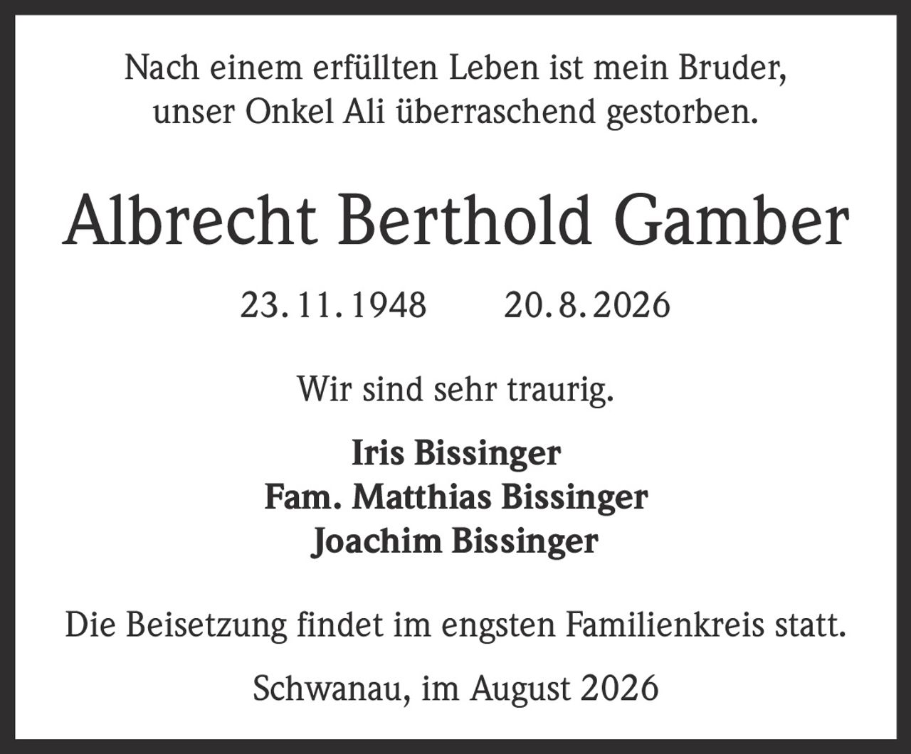 <p>Nach einem erfüllten Leben ist mein Bruder, unser Onkel Ali überraschend gestorben.</p>

<p><strong>Albrecht Berthold Gamber</strong><br>23. 11. 1948   20. 8. 2026</p>

<p>Wir sind sehr traurig.</p>

<p><strong>Iris Bissinger</strong><br><strong>Fam. Matthias Bissinger</strong><br><strong>Joachim Bissinger</strong></p>

<p>Die Beisetzung findet im engsten Familienkreis statt.</p>

<p>Schwanau, im August 2026</p>