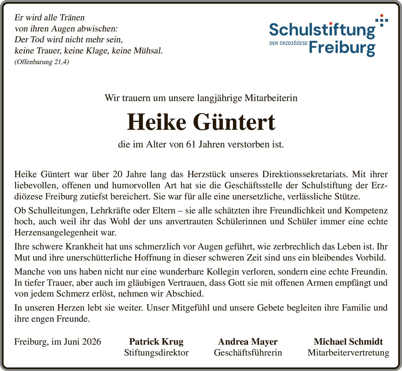 <p><i>Er wird alle Tränen<br/>von ihren Augen abwischen:<br/>Der Tod wird nicht mehr sein,<br/>keine Trauer, keine Klage, keine Mühsal.<br/>(Offenbarung 21,4)</i></p>

<p>Wir trauern um unsere langjährige Mitarbeiterin</p>

<p><strong>Heike Güntert</strong></p>

<p>die im Alter von 61 Jahren verstorben ist.</p>

<p>Heike Güntert war über 20 Jahre lang das Herzstück unseres Direktionssekretariats. Mit ihrer liebevollen, offenen und humorvollen Art hat sie die Geschäftsstelle der Schulstiftung der Erzdiözese Freiburg zutiefst bereichert. Sie war für alle eine unersetzliche, verlässliche Stütze.</p>

<p>Ob Schulleitungen, Lehrkräfte oder Eltern – sie alle schätzten ihre Freundlichkeit und Kompetenz hoch, auch weil ihr das Wohl der uns anvertrauten Schülerinnen und Schüler immer eine echte Herzensangelegenheit war.</p>

<p>Ihre schwere Krankheit hat uns schmerzlich vor Augen geführt, wie zerbrechlich das Leben ist. Ihr Mut und ihre unerschütterliche Hoffnung in dieser schweren Zeit sind uns ein bleibendes Vorbild.</p>

<p>Manche von uns haben nicht nur eine wunderbare Kollegin verloren, sondern eine echte Freundin.</p>

<p>In tiefer Trauer, aber auch im gläubigen Vertrauen, dass Gott sie mit offenen Armen empfängt und von jedem Schmerz erlöst, nehmen wir Abschied.</p>

<p>In unseren Herzen lebt sie weiter. Unser Mitgefühl und unsere Gebete begleiten ihre Familie und ihre engen Freunde.</p>

<p>Freiburg, im Juni 2026    Patrick Krug         Andrea Mayer         Michael Schmidt<br/>Stiftungsdirektor         Geschäftsführerin         Mitarbeitervertretung</p>