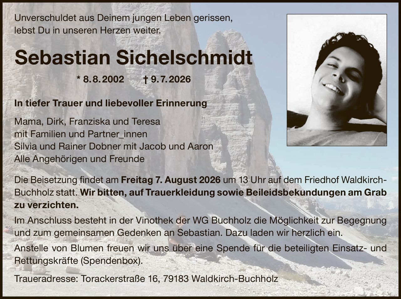 <p>Unverschuldet aus Deinem jungen Leben gerissen,<br>lebst Du in unseren Herzen weiter.</p><p><strong>Sebastian Sichelschmidt</strong> * 8. 8. 2002 † 9. 7. 2026</p><p><strong>In tiefer Trauer und liebevoller Erinnerung</strong></p><p>Mama, Dirk, Franziska und Teresa<br>mit Familien und Partner_innen<br>Silvia und Rainer Dobner mit Jacob und Aaron<br>Alle Angehörigen und Freunde</p><p>Die Beisetzung findet am <strong>Freitag 7. August 2026 um 13 Uhr</strong> auf dem Friedhof Waldkirch-Buchholz statt. <strong>Wir bitten, auf Trauerkleidung sowie Beileidsbekundungen am Grab zu verzichten.</strong></p><p>Im Anschluss besteht in der Vinothek der WG Buchholz die Möglichkeit zur Begegnung und zum gemeinsamen Gedenken an Sebastian. Dazu laden wir herzlich ein.</p><p>Anstelle von Blumen freuen wir uns über eine Spende für die beteiligten Einsatz- und Rettungskräfte (Spendenbox).</p><p>Traueradresse: Torackerstraße 16, 79183 Waldkirch-Buchholz</p>