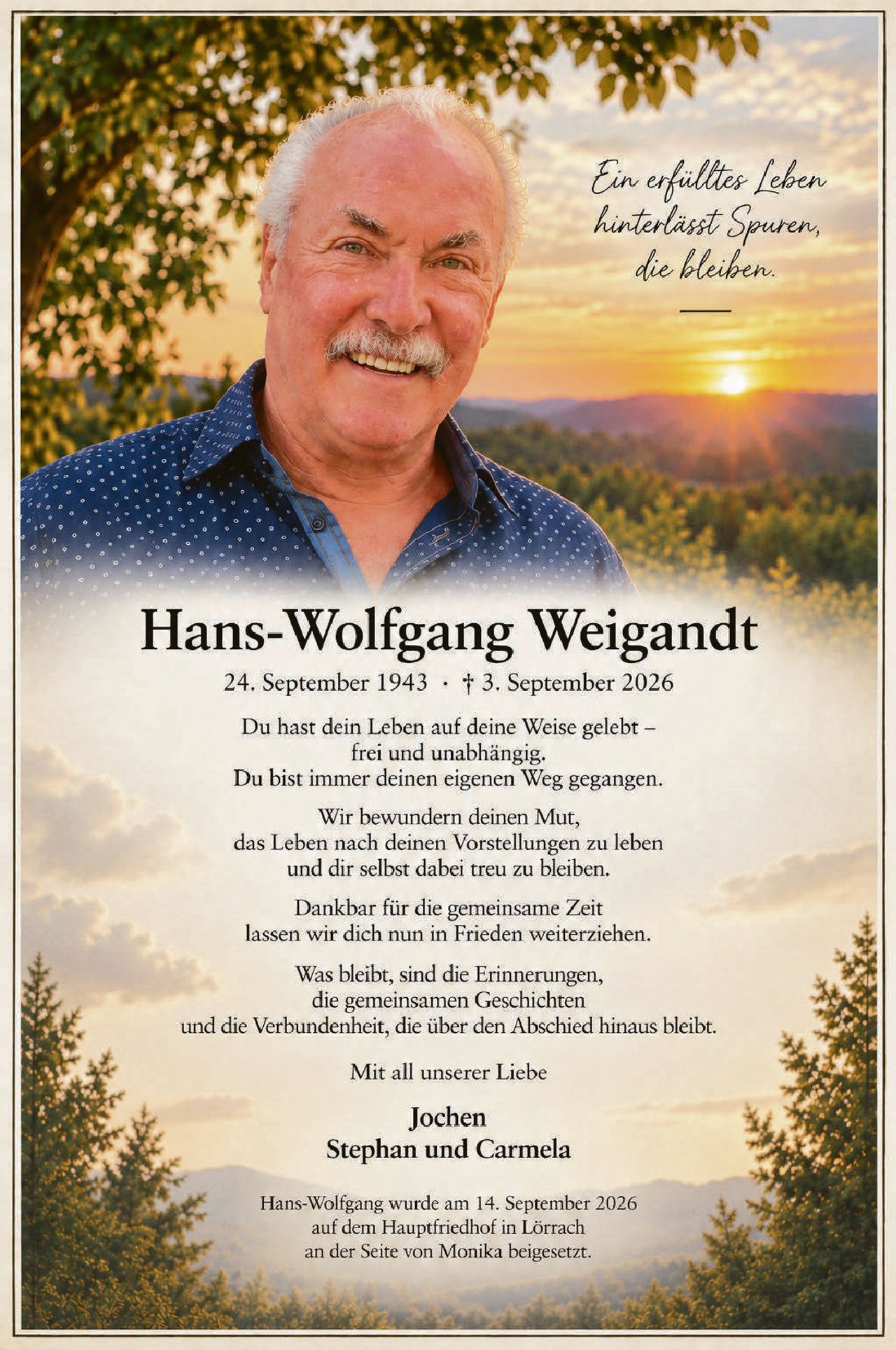 <p><i>Ein erfülltes Leben hinterlässt Spuren, die bleiben.</i></p>

<p><strong>Hans-Wolfgang Weigandt</strong><br/>24. September 1943 · † 3. September 2026</p>

<p>Du hast dein Leben auf deine Weise gelebt –<br/>frei und unabhängig.<br/>Du bist immer deinen eigenen Weg gegangen.</p>

<p>Wir bewundern deinen Mut,<br/>das Leben nach deinen Vorstellungen zu leben<br/>und dir selbst dabei treu zu bleiben.</p>

<p>Dankbar für die gemeinsame Zeit<br/>lassen wir dich nun in Frieden weiterziehen.</p>

<p>Was bleibt, sind die Erinnerungen,<br/>die gemeinsamen Geschichten<br/>und die Verbundenheit, die über den Abschied hinaus bleibt.</p>

<p>Mit all unserer Liebe</p>

<p><strong>Jochen<br/>Stephan und Carmela</strong></p>

<p>Hans-Wolfgang wurde am 14. September 2026<br/>auf dem Hauptfriedhof in Lörrach<br/>an der Seite von Monika beigesetzt.</p>