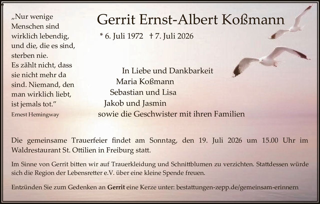 <p>„Nur wenige Menschen sind wirklich lebendig, und die, die es sind, sterben nie. Es zählt nicht, dass sie nicht mehr da sind. Niemand, den man wirklich liebt, ist jemals tot."</p>

<p>Ernest Hemingway</p>

<p><strong>Gerrit Ernst-Albert Koßmann</strong><br>
* 6. Juli 1972 † 7. Juli 2026</p>

<p>In Liebe und Dankbarkeit<br>
Maria Koßmann<br>
Sebastian und Lisa<br>
Jakob und Jasmin<br>
sowie die Geschwister mit ihren Familien</p>

<p>Die gemeinsame Trauerfeier findet am Sonntag, den 19. Juli 2026 um 15.00 Uhr im Waldrestaurant St. Ottilien in Freiburg statt.</p>

<p>Im Sinne von Gerrit bitten wir auf Trauerkledung und Schnittblumen zu verzichten. Stattdessen würde sich die Region der Lebensretter e.V. über eine kleine Spende freuen.</p>

<p>Entzünden Sie zum Gedenken an <strong>Gerrit</strong> eine Kerze unter: bestattungen-zepp.de/gemeinsam-erinnern</p>