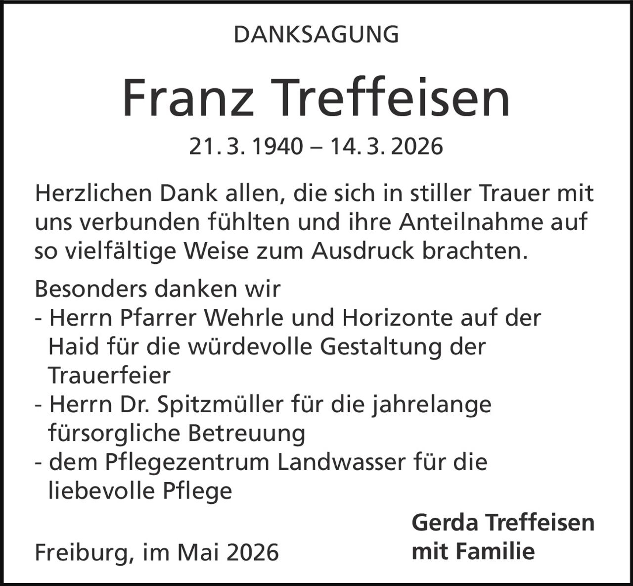 <p><strong>DANKSAGUNG</strong></p><p><strong>Franz Treffeisen</strong><br>21. 3. 1940 – 14. 3. 2026</p><p>Herzlichen Dank allen, die sich in stiller Trauer mit uns verbunden fühlten und ihre Anteilnahme auf so vielfältige Weise zum Ausdruck brachten.</p><p>Besonders danken wir<br>- Herrn Pfarrer Wehrle und Horizonte auf der Haid für die würdevolle Gestaltung der Trauerfeier<br>- Herrn Dr. Spitzmüller für die jahrelange fürsorgliche Betreuung<br>- dem Pflegezentrum Landwasser für die liebevolle Pflege</p><p><strong>Gerda Treffeisen<br>mit Familie</strong></p><p>Freiburg, im Mai 2026</p>