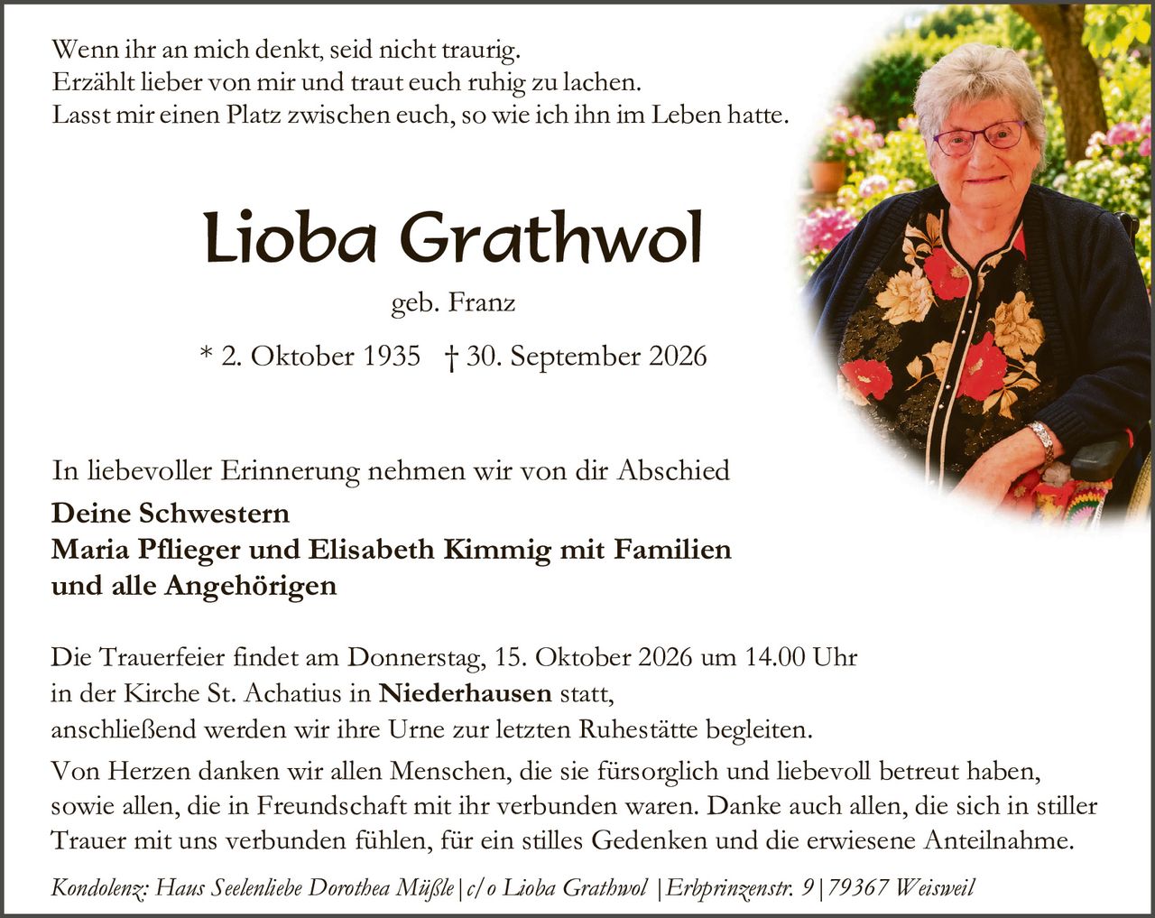 <p>Wenn ihr an mich denkt, seid nicht traurig.<br/>Erzählt lieber von mir und traut euch ruhig zu lachen.<br/>Lasst mir einen Platz zwischen euch, so wie ich ihn im Leben hatte.</p>

<p><strong>Lioba Grathwol</strong><br/>geb. Franz</p>

<p>* 2. Oktober 1935  † 30. September 2026</p>

<p>In liebevoller Erinnerung nehmen wir von dir Abschied</p>

<p><strong>Deine Schwestern<br/>Maria Pflieger und Elisabeth Kimmig mit Familien<br/>und alle Angehörigen</strong></p>

<p>Die Trauerfeier findet am Donnerstag, 15. Oktober 2026 um 14.00 Uhr<br/>in der Kirche St. Achatius in <strong>Niederhausen</strong> statt,<br/>anschließend werden wir ihre Urne zur letzten Ruhestätte begleiten.<br/>Von Herzen danken wir allen Menschen, die sie fürsorglich und liebevoll betreut haben,<br/>sowie allen, die in Freundschaft mit ihr verbunden waren. Danke auch allen, die sich in stiller<br/>Trauer mit uns verbunden fühlen, für ein stilles Gedenken und die erwiesene Anteilnahme.</p>

<p><i>Kondolenz: Haus Seelenhebe Dorothea Müßle | c/o Lioba Grathwol | Erbprinzenstr. 9 | 79367 Weisweil</i></p>