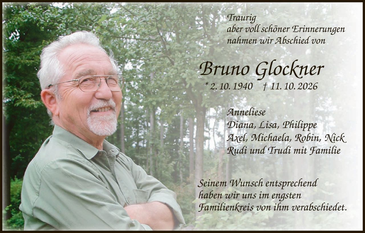 <p><i>Traurig<br/>aber voll schöner Erinnerungen<br/>nahmen wir Abschied von</i></p><p><strong>Bruno Glockner</strong><br/>* 2. 10. 1940 † 11. 10. 2026</p><p><i>Anneliese<br/>Diana, Lisa, Philippe<br/>Axel, Michaela, Robin, Nick<br/>Rudi und Trudi mit Familie</i></p><p><i>Seinem Wunsch entsprechend<br/>haben wir uns im engsten<br/>Familienkreis von ihm verabschiedet.</i></p>