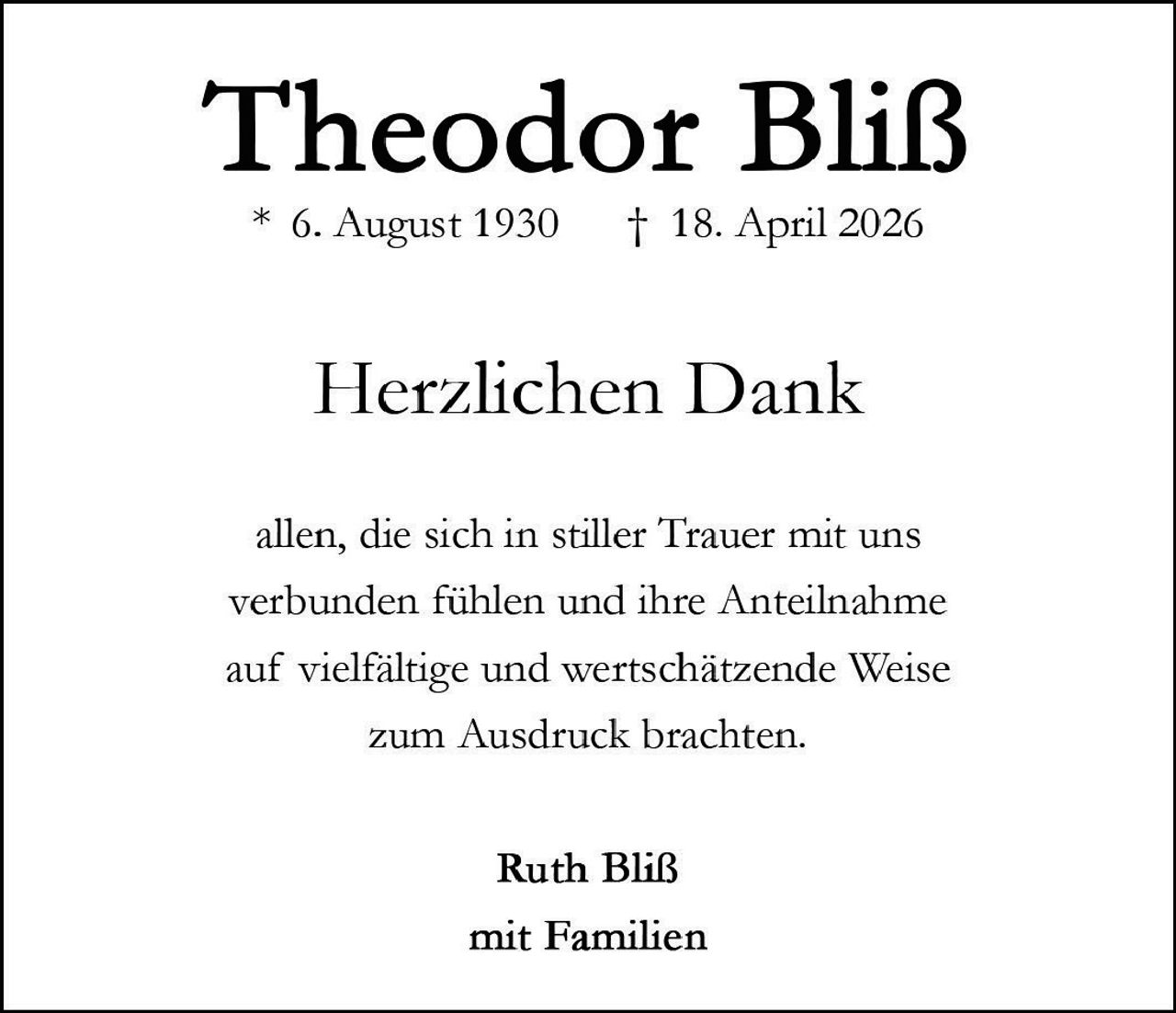 <p><strong>Theodor Bliß</strong><br>* 6. August 1930 † 18. April 2026</p><p>Herzlichen Dank</p><p>allen, die sich in stiller Trauer mit uns verbunden fühlen und ihre Anteilnahme auf vielfältige und wertschätzende Weise zum Ausdruck brachten.</p><p>Ruth Bliß<br>mit Familien</p>