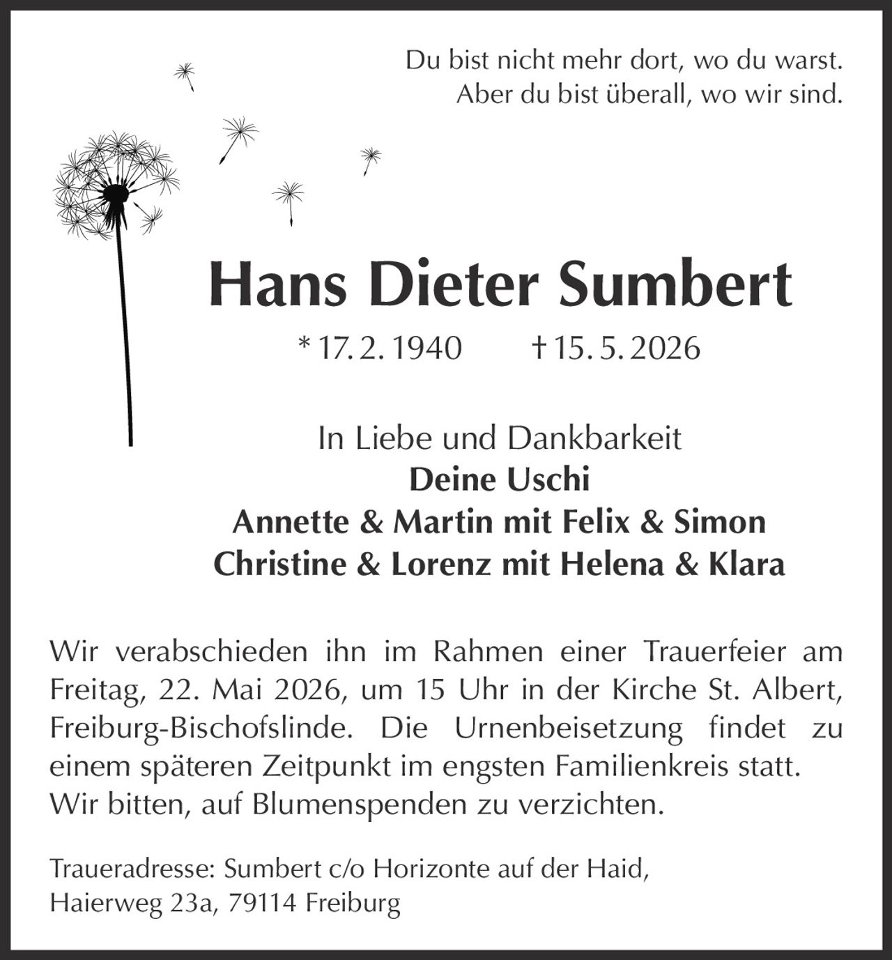 <p>Du bist nicht mehr dort, wo du warst.<br>Aber du bist überall, wo wir sind.</p><p><strong>Hans Dieter Sumbert</strong><br>* 17. 2. 1940 † 15. 5. 2026</p><p>In Liebe und Dankbarkeit<br>Deine Uschi <br>Annette & Martin mit Felix & Simon <br>Christine & Lorenz mit Helena & Klara</p><p>Wir verabschieden ihn im Rahmen einer Trauerfeier am <br>Freitag, 22. Mai 2026, um 15 Uhr in der Kirche St. Albert, <br>Freiburg-Bischofslinde. Die Urnenbeisetzung findet zu <br>einem späteren Zeitpunkt im engsten Familienkreis statt. <br>Wir bitten, auf Blumenspenden zu verzichten.</p><p>Traueradresse: Sumbert c/o Horizonte auf der Haid,<br>Haierweg 23a, 79114 Freiburg</p>