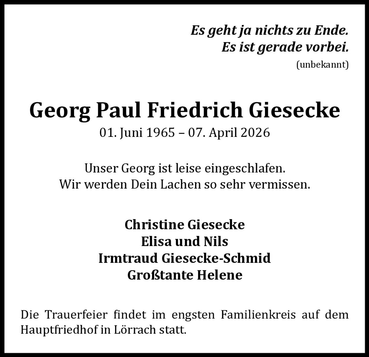 Es geht ja nichts zu Ende.
Es ist gerade vorbei.
(unbekannt)

Georg Paul Friedrich Giesecke
01. Juni 1965 – 07. April 2026

Unser Georg ist leise eingeschlafen.
Wir werden Dein Lachen so sehr vermissen.

Christine Giesecke
Elisa und Nils
Irmtraud Giesecke-Schmid
Großtante Helene

Die Trauerfeier findet im engsten Familienkreis auf dem
Hauptfriedhof in Lörrach statt.