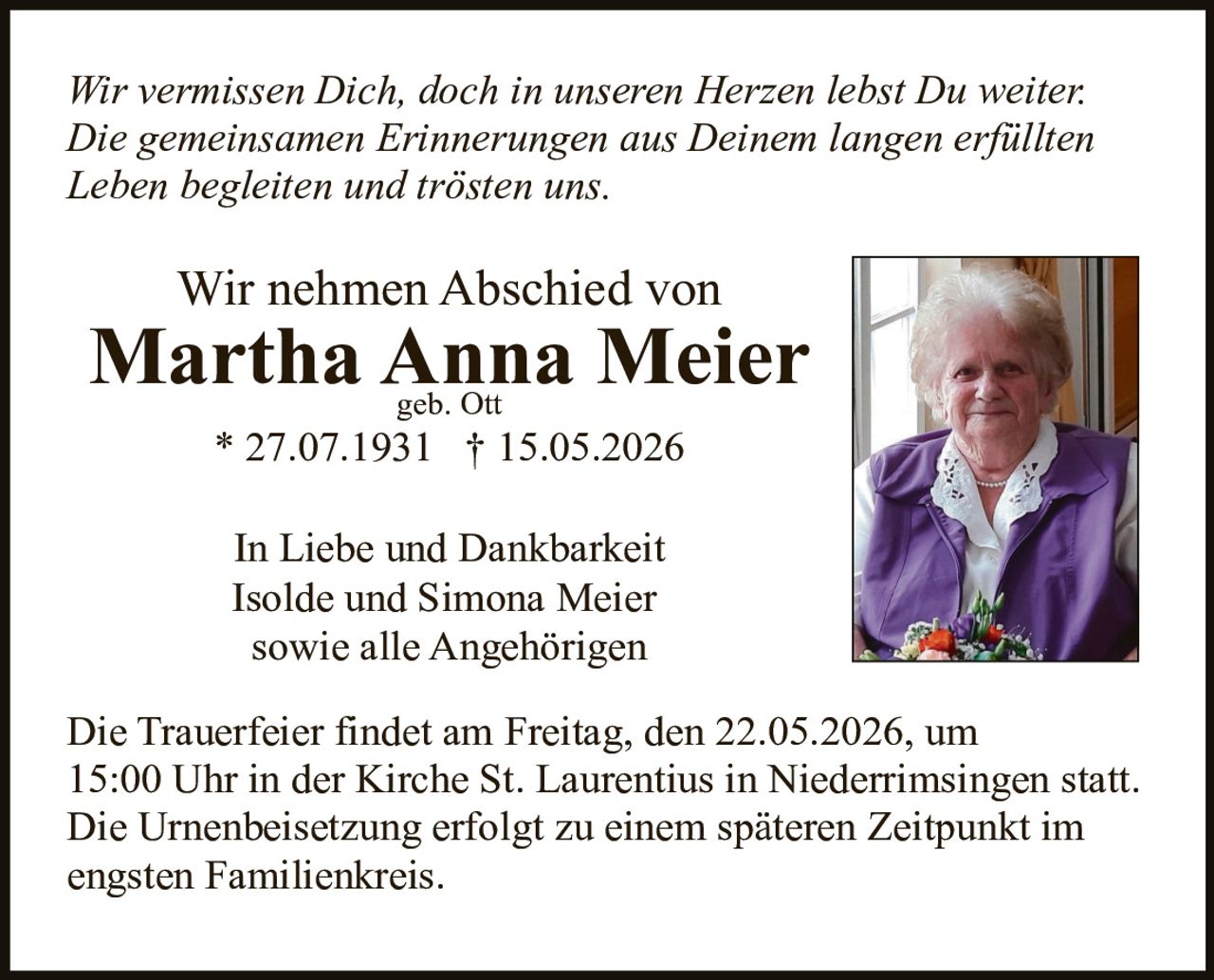 <p>Wir vermissen Dich, doch in unseren Herzen lebst Du weiter.<br>Die gemeinsamen Erinnerungen aus Deinem langen erfüllten<br>Leben begleiten und trösten uns.</p><p>Wir nehmen Abschied von<br><strong>Martha Anna Meier</strong><br>geb. Ott<br>* 27.07.1931 † 15.05.2026</p><p>In Liebe und Dankbarkeit<br>Isolde und Simona Meier<br>sowie alle Angehörigen</p><p>Die Trauerfeier findet am Freitag, den 22.05.2026, um<br>15:00 Uhr in der Kirche St. Laurentius in Niederrimsingen statt.<br>Die Urnenbeisetzung erfolgt zu einem späteren Zeitpunkt im<br>engsten Familienkreis.</p>