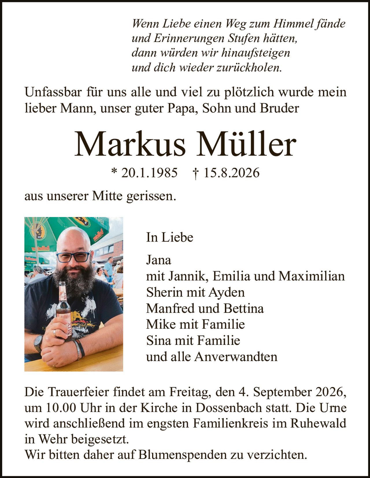 <p><i>Wenn Liebe einen Weg zum Himmel fände und Erinnerungen Stufen hätten, dann würden wir hinaufsteigen und dich wieder zurückholen.</i></p>

<p>Unfassbar für uns alle und viel zu plötzlich wurde mein lieber Mann, unser guter Papa, Sohn und Bruder</p>

<p><strong>Markus Müller</strong><br/>* 20.1.1985 † 15.8.2026</p>

<p>aus unserer Mitte gerissen.</p>

<p>In Liebe<br/>Jana<br/>mit Jannik, Emilia und Maximilian<br/>Sherin mit Ayden<br/>Manfred und Bettina<br/>Mike mit Familie<br/>Sina mit Familie<br/>und alle Anerwandten</p>

<p>Die Trauerfeier findet am Freitag, den 4. September 2026, um 10.00 Uhr in der Kirche in Dossenbach statt. Die Urne wird anschließend im engsten Familienkreis im Ruhewald in Wehr beigesetzt.<br/>Wir bitten daher auf Blumenspenden zu verzichten.</p>