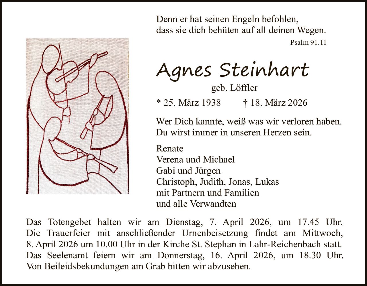 Denn er hat seinen Engeln befohlen,
dass sie dich behüten auf all deinen Wegen.
Psalm 91.11

Agnes Steinhart
geb. Löffler

* 25. März 1938

† 18. März 2026

Wer Dich kannte, weiß was wir verloren haben.
Du wirst immer in unseren Herzen sein.
Renate
Verena und Michael
Gabi und Jürgen
Christoph, Judith, Jonas, Lukas
mit Partnern und Familien
und alle Verwandten
Das Totengebet halten wir am Dienstag, 7. April 2026, um 17.45 Uhr.
Die Trauerfeier mit anschließender Urnenbeisetzung findet am Mittwoch,
8. April 2026 um 10.00 Uhr in der Kirche St. Stephan in Lahr-Reichenbach statt.
Das Seelenamt feiern wir am Donnerstag, 16. April 2026, um 18.30 Uhr.
Von Beileidsbekundungen am Grab bitten wir abzusehen.