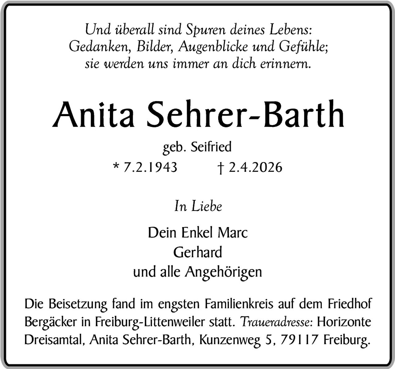 Und überall sind Spuren deines Lebens:
Gedanken, Bilder, Augenblicke und Gefühle;
sie werden uns immer an dich erinnern.

A n i t a S e h r e r- B a r t h
geb. Seifried
* 7.2.1943
† 2.4.2026

In Liebe
Dein Enkel Marc
Gerhard
und alle Angehörigen
Die Beisetzung fand im engsten Familienkreis auf dem Friedhof
Bergäcker in Freiburg-Littenweiler statt. Traueradresse: Horizonte
Dreisamtal, Anita Sehrer-Barth, Kunzenweg 5, 79117 Freiburg.